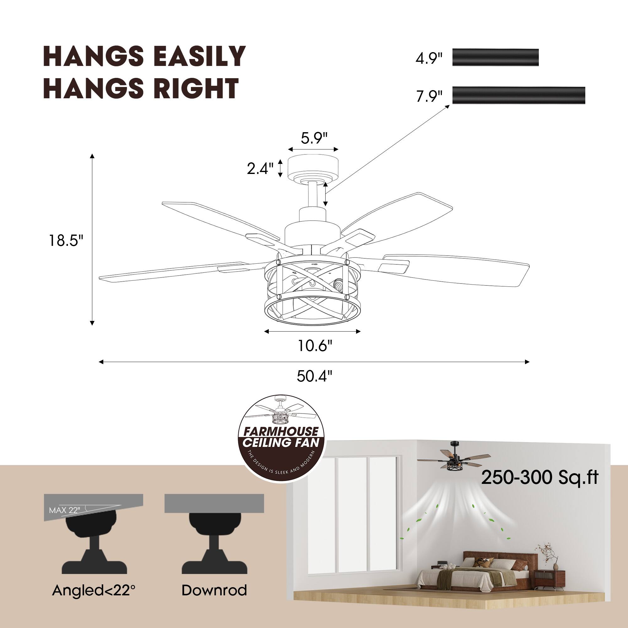 HANGS EASILY  
HANGS RIGHT  

4.9"  
7.9"  

18.5"  
50.4"  
10.6"  
5.9"  
2.4"  

FARMHOUSE CEILING FAN  
MAX 22"  
Angled<22°  
Downrod  

250-300 Sq.ft