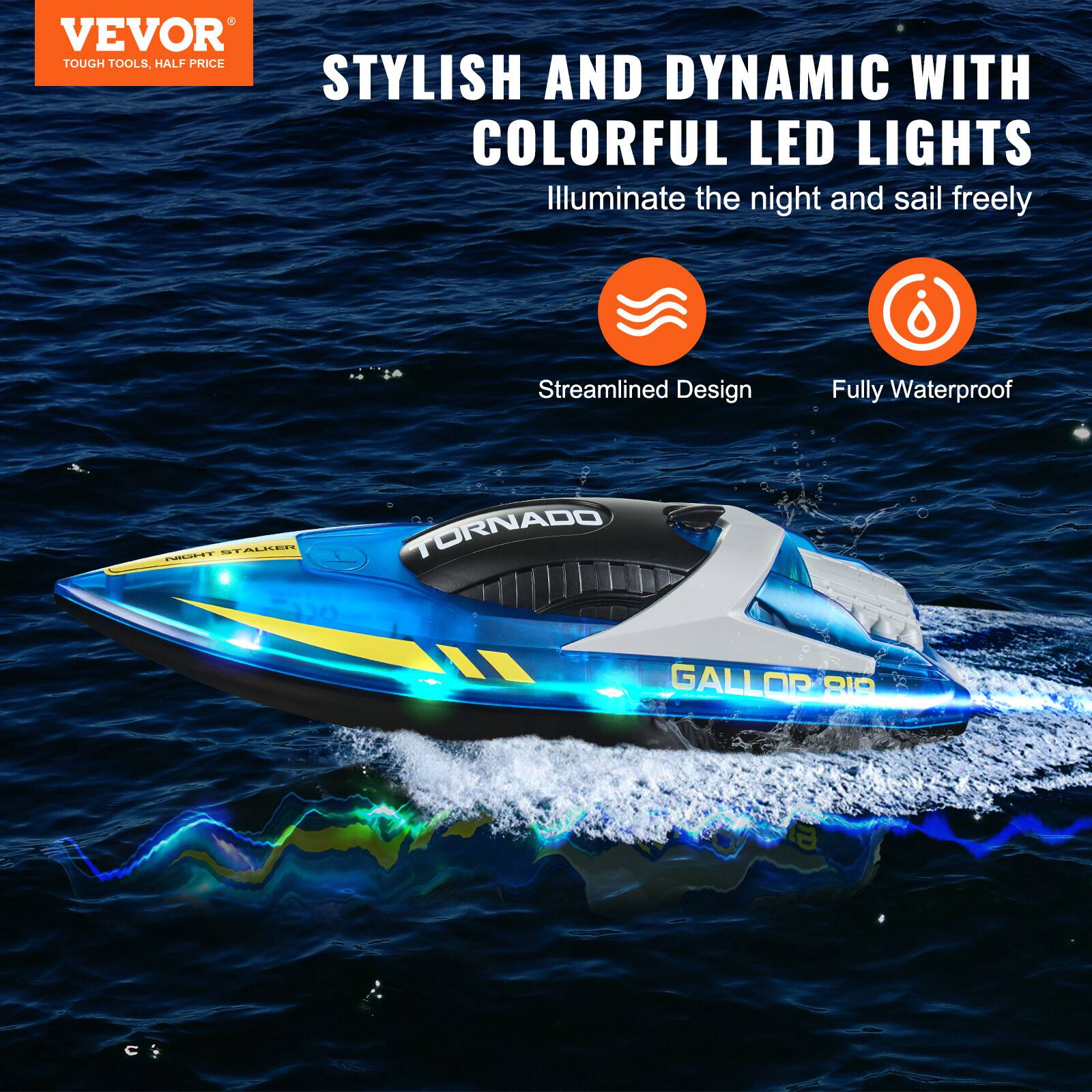 VEVOR  
TOUGH TOOLS, HALF PRICE  

STYLISH AND DYNAMIC WITH COLORFUL LED LIGHTS  
Illuminate the night and sail freely  

Streamlined Design  
Fully Waterproof  

TORNADO  
GALLOR 819