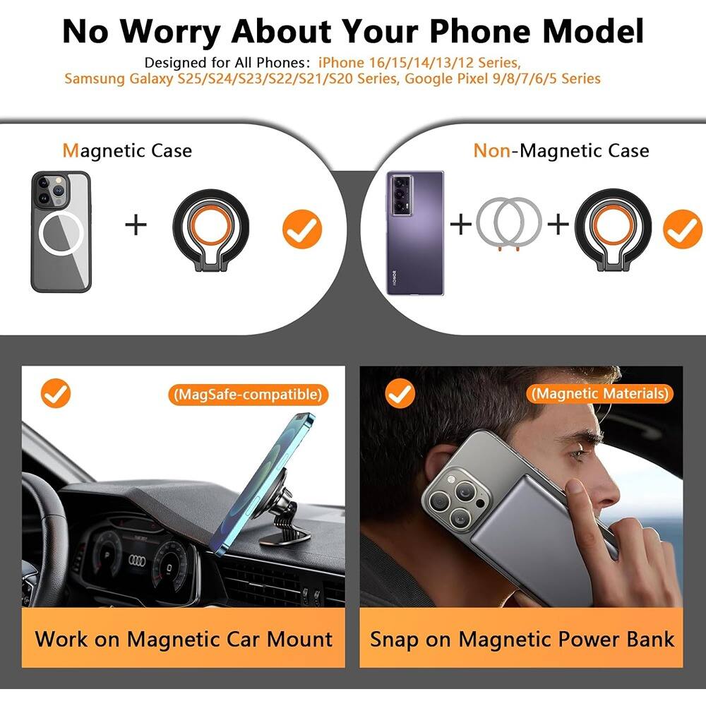 No Worry About Your Phone Model

Designed for All Phones: iPhone 16/15/14/13/12 Series, Samsung Galaxy S25/S24/S23/S22/S21/S20 Series, Google Pixel 9/8/7/6/5 Series

Magnetic Case
+ (MagSafe-compatible)
✓ Work on Magnetic Car Mount

Non-Magnetic Case
+ (Magnetic Materials)
✓ Snap on Magnetic Power Bank