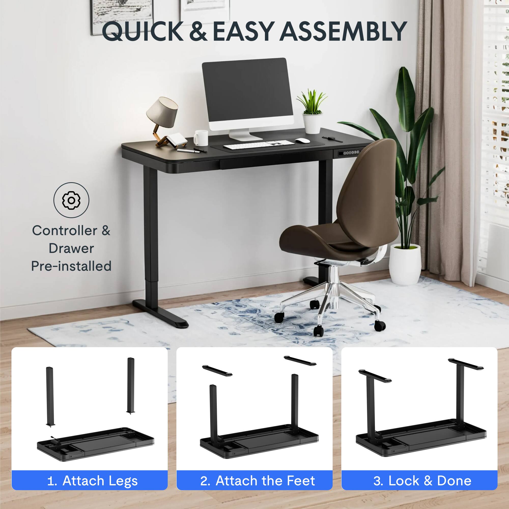 QUICK & EASY ASSEMBLY

1. Attach Legs
2. Attach the Feet
3. Lock & Done

Controller & Drawer Pre-installed