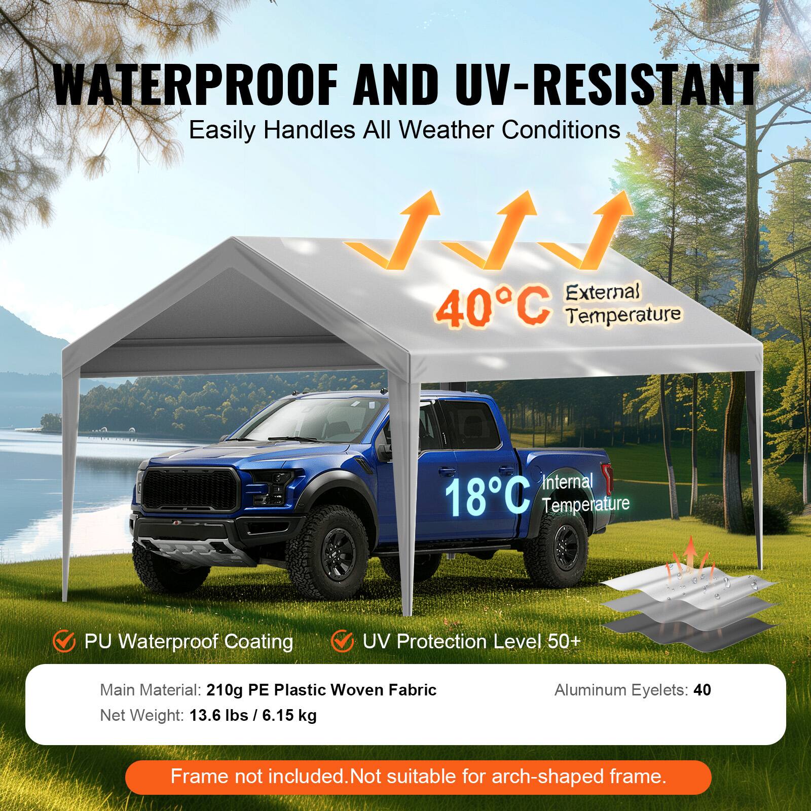 WATERPROOF AND UV-RESISTANT Easily Handles All Weather Conditions

External 40°C Temperature
Internal 18°C Temperature
PU Waterproof Coating
UV Protection Level 50+
Main Material: 210g PE Plastic Woven Fabric
Net Weight: 13.6 lbs / 6.15 kg
Aluminum Eyelets: 40
Frame not included. Not suitable for arch-shaped frame.
