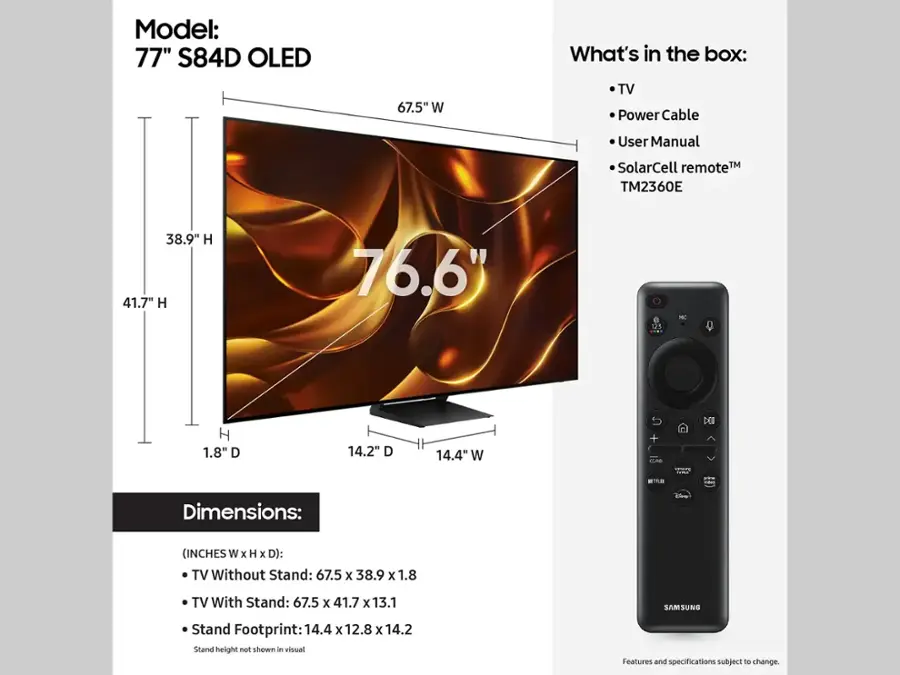 Model: 77" S84D OLED

Dimensions:
- TV Without Stand: 67.5 x 38.9 x 1.8
- TV With Stand: 67.5 x 41.7 x 13.1
- Samsung Stand Footprint: 14.4 x 12.8 x 14.2

What's in the box:
- TV
- Power Cable
- User Manual
- SolarCell remote (TM2360E)

Note: Features and specifications are subject to change.