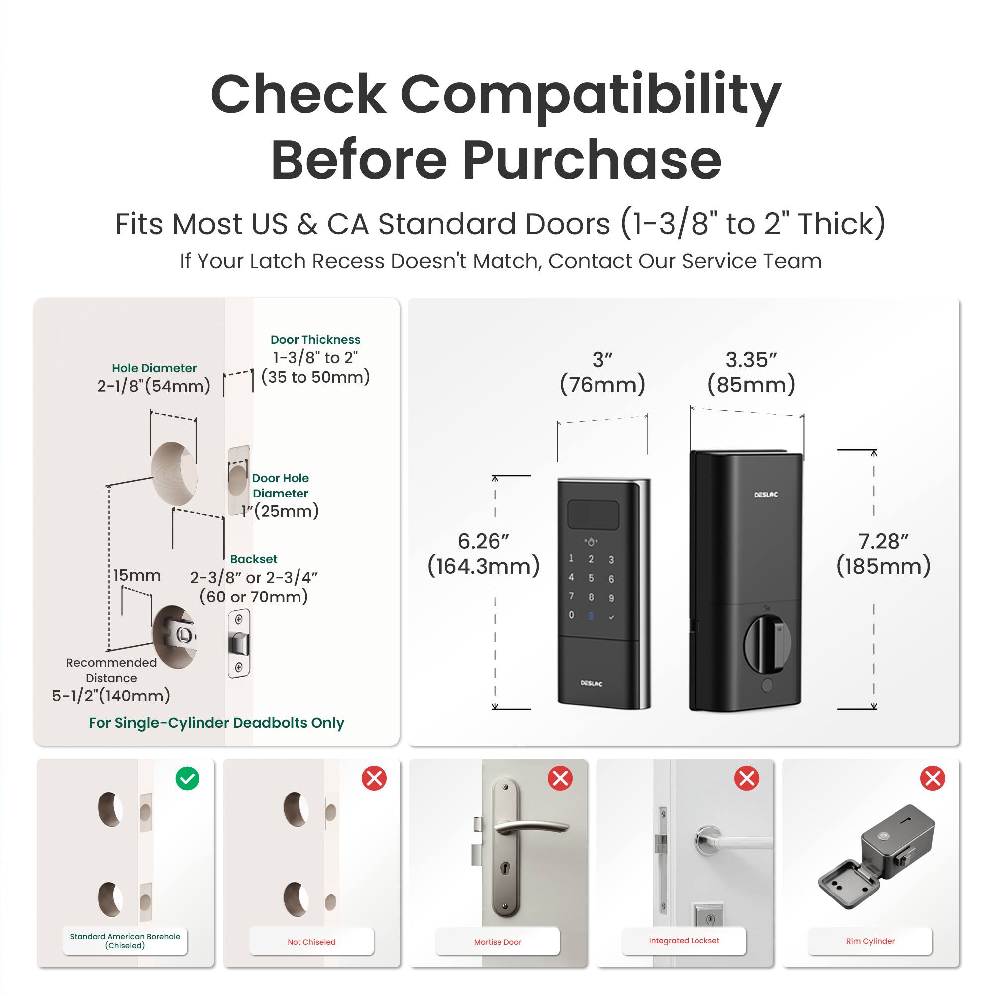 Check Compatibility Before Purchase  
Fits Most US & CA Standard Doors (1-3/8" to 2" Thick)  
If Your Latch Recess Doesn't Match, Contact Our Service Team  

Hole Diameter: 2-1/8" (54mm)  
Door Thickness: 1-3/8" to 2" (35 to 50mm)  
3" (76mm)  
3.35" (85mm)  
Door Hole Diameter: 1" (25mm)  
Backset: 15mm  
2-3/8" or 2-3/4" (60 or 70mm)  
6.26" (164.3mm)  
7.28" (185mm)  

Recommended Distance: 5-1/2" (140mm)  
For Single-Cylinder Deadbolts Only  

Standard American Borehole (Chiseled)  
Not Chiseled  
Mortise Door  
Integrated Lockset  
Rim Cylinder