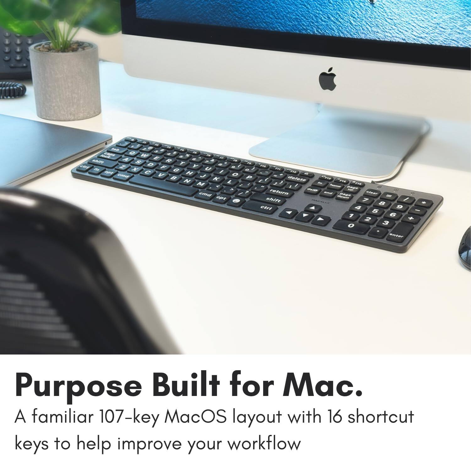 - - 0  a - W  - E - M A S R - ? a D T Y - / - er m X F U - J  G / a 2 AT  H O - cannd V B J P  N K L s E delete M e , , - FE a , - a /  - maUT cmnd /  return - BAGT leAT -  a0r nT / shin 7 - a n A a 9 5 - Y 1 G Y 2 + O 3 enter

Purpose Built for Mac. A familiar 107-key MacOS layout with 16 shortcut keys to help improve your workflow