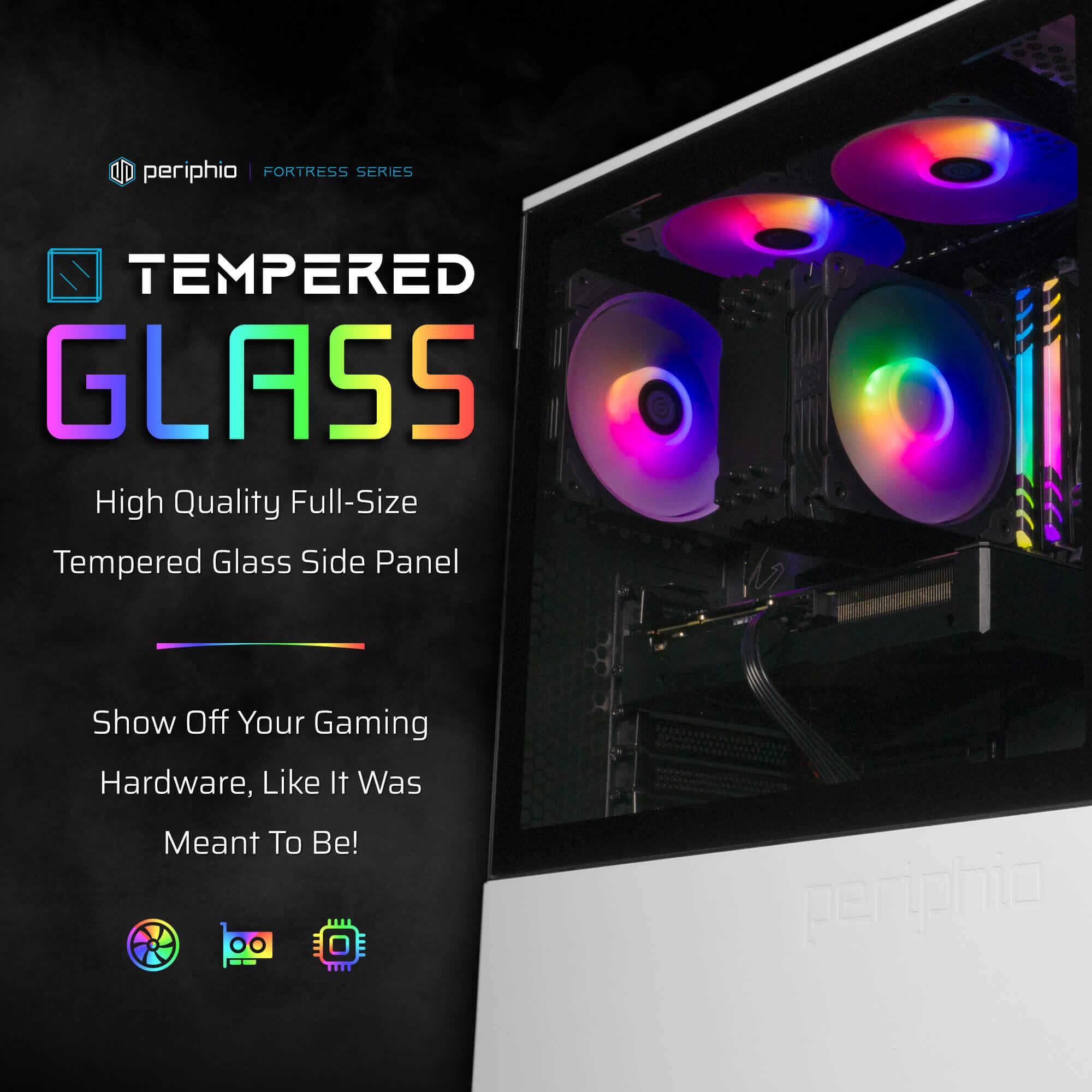 periphio | FORTRESS SERIES

TEMPERED GLASS

High Quality Full-Size Tempered Glass Side Panel

Show Off Your Gaming Hardware, Like It Was Meant To Be!
