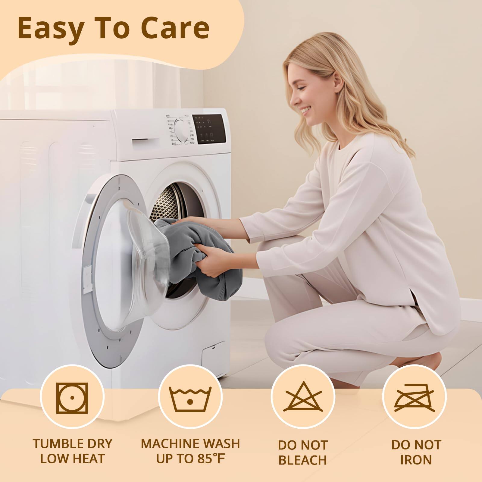 Easy To Care

- Tumble Dry Low Heat
- Machine Wash Up to 85°F
- Do Not Bleach
- Do Not Iron