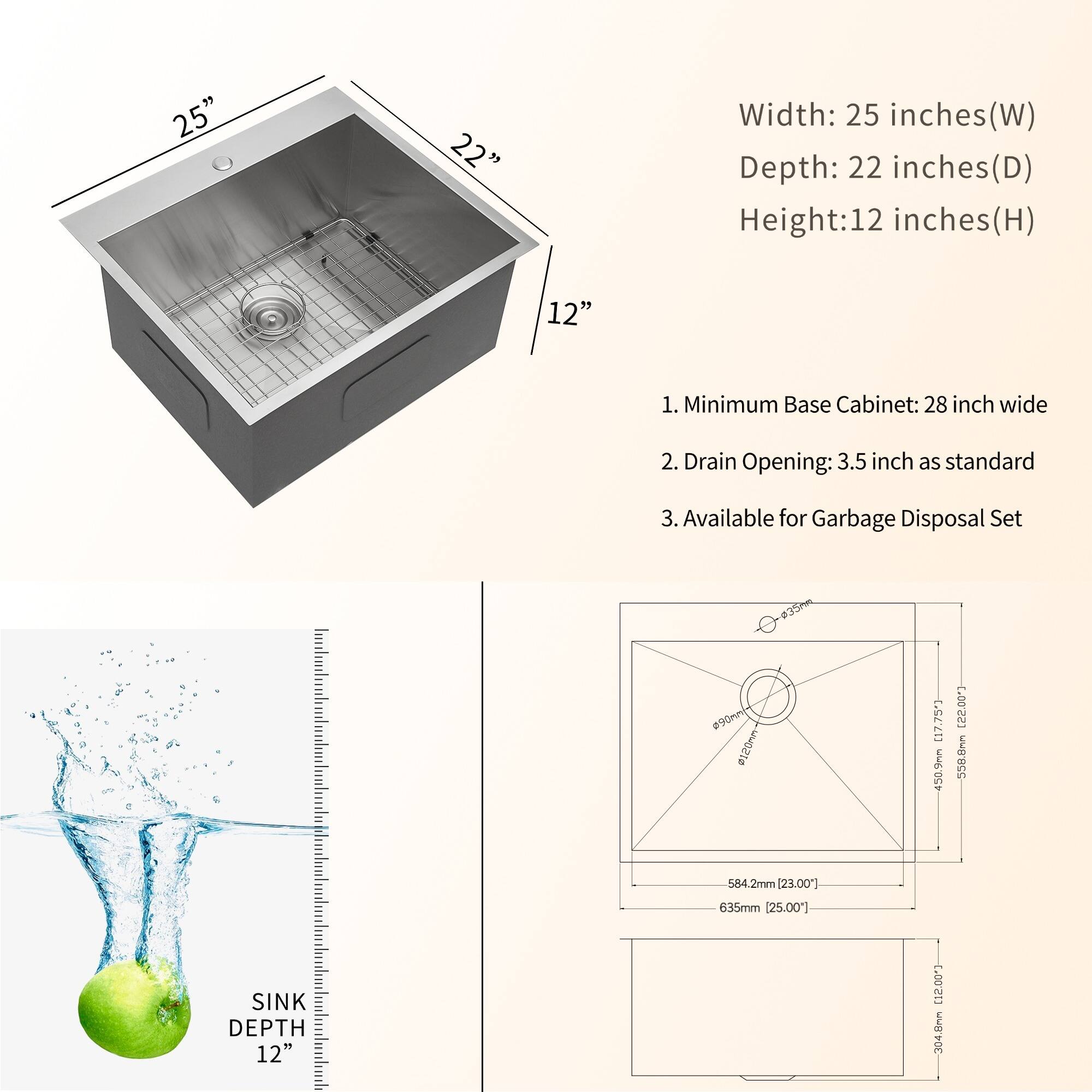 Width: 25 inches(W)
Depth: 22 inches(D)
Height: 12 inches(H)

1. Minimum Base Cabinet: 28 inch wide
2. Drain Opening: 3.5 inch as standard
3. Available for Garbage Disposal Set

SINK DEPTH 12"