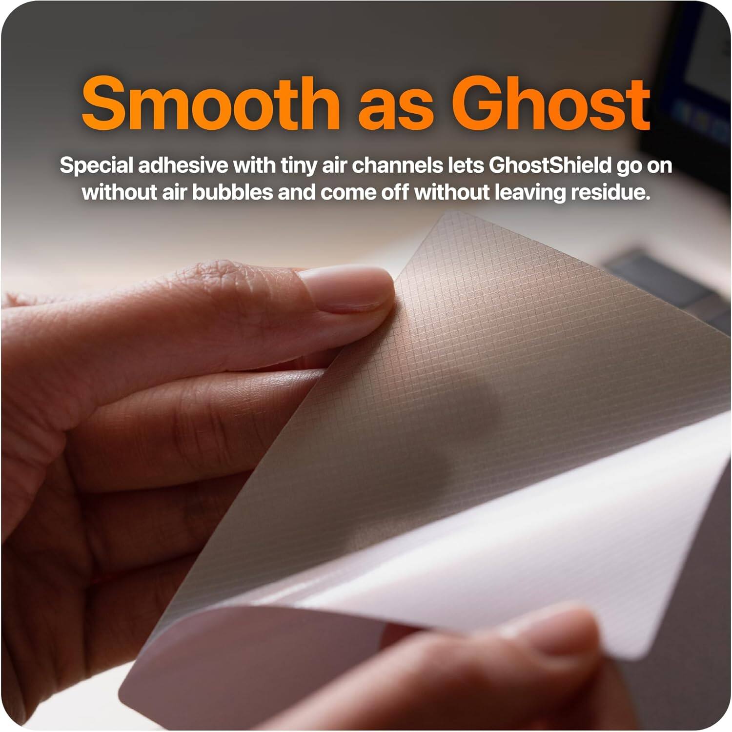 Smooth as Ghost

Special adhesive with tiny air channels lets GhostShield go on without air bubbles and come off without leaving residue.