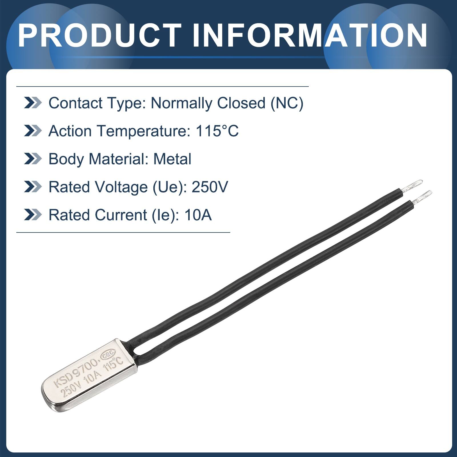 PRODUCT INFORMATION

Contact Type: Normally Closed (NC)  
Action Temperature: 115°C  
Body Material: Metal  
Rated Voltage (Ue): 250V  
Rated Current (le): 10A  

Cec KSD9700  
9700  
115°C  
KSD  
10A  
250V