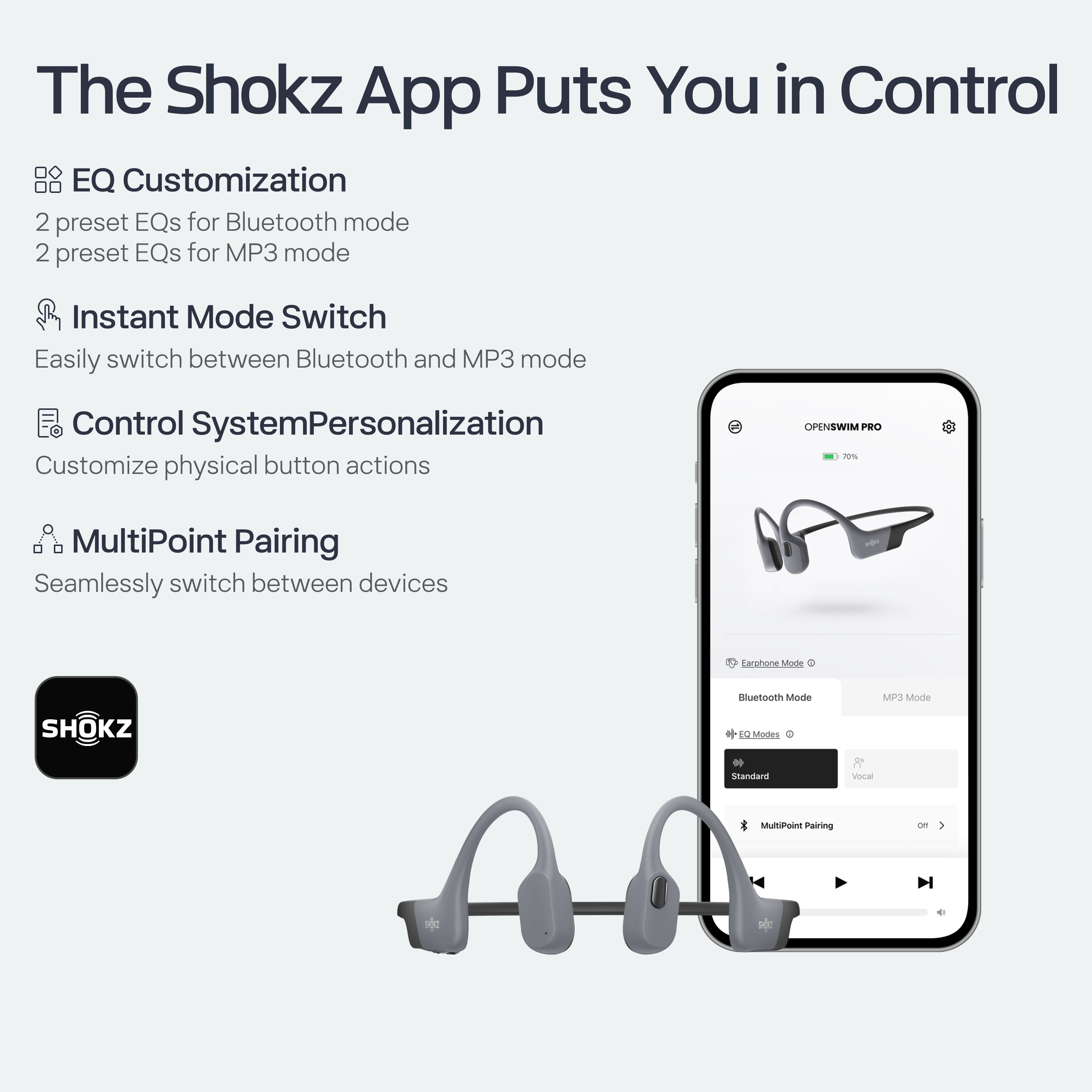 The Shokz App Puts You in Control
- **EQ Customization**
- 2 preset EQs for Bluetooth mode
- 2 preset EQs for MP3 mode
- **Instant Mode Switch**
- Easily switch between Bluetooth and MP3 mode
- **Control System Personalization**
- Customize physical button actions
- **MultiPoint Pairing**
- Seamlessly switch between devices
**Earpiece Mode**
- Bluetooth Mode
- MP3 Mode
**EQ Modes**
- Standard
- Vocal
**MultiPoint Pairing**
- off