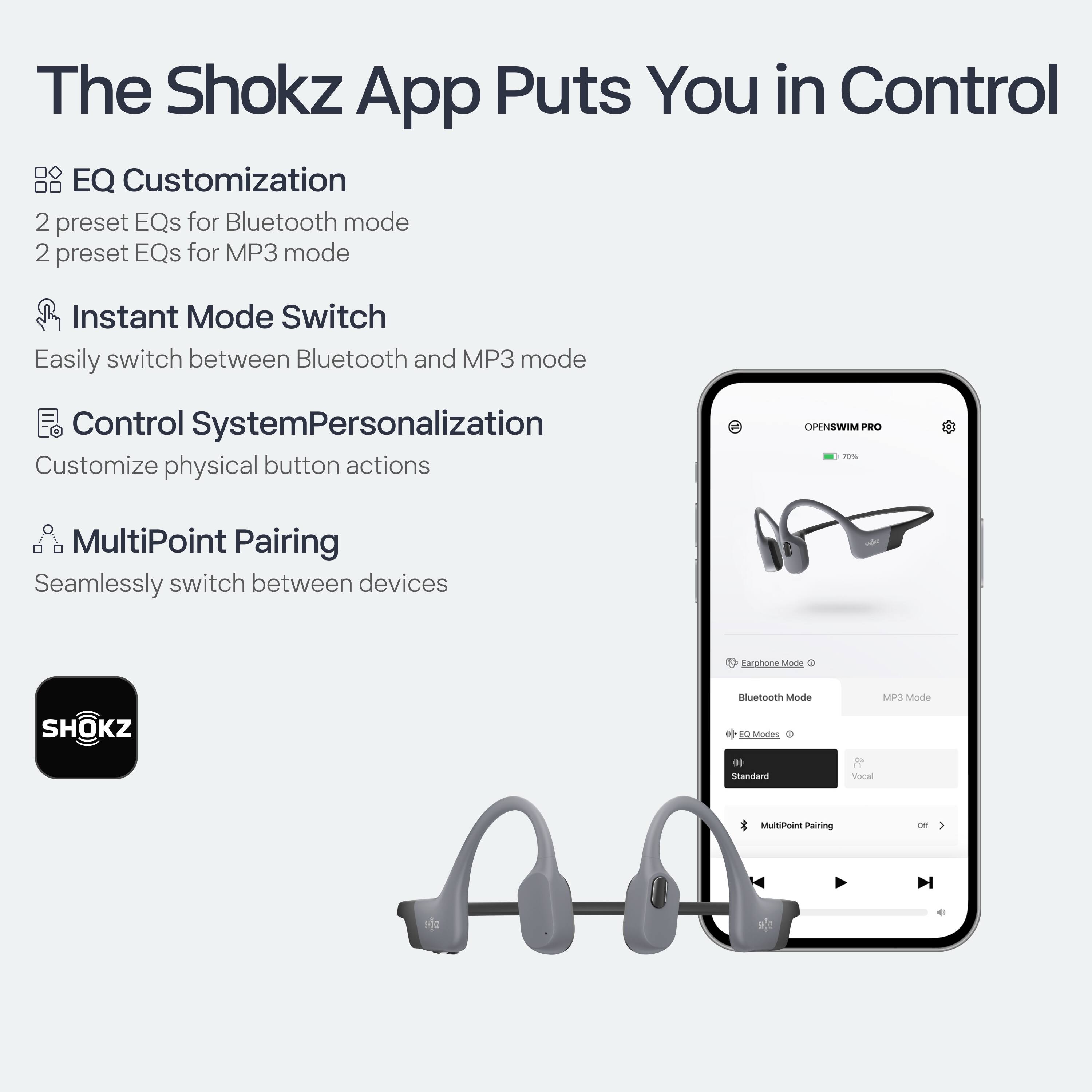 The Shokz App Puts You in Control

- **EQ Customization**
  - 2 preset EQs for Bluetooth mode
  - 2 preset EQs for MP3 mode

- **Instant Mode Switch**
  - Easily switch between Bluetooth and MP3 mode

- **Control System Personalization**
  - Customize physical button actions

- **MultiPoint Pairing**
  - Seamlessly switch between devices

**Earpiece Mode**
- Bluetooth Mode
- MP3 Mode

**EQ Modes**
- Standard
- Vocal

**MultiPoint Pairing**
- off