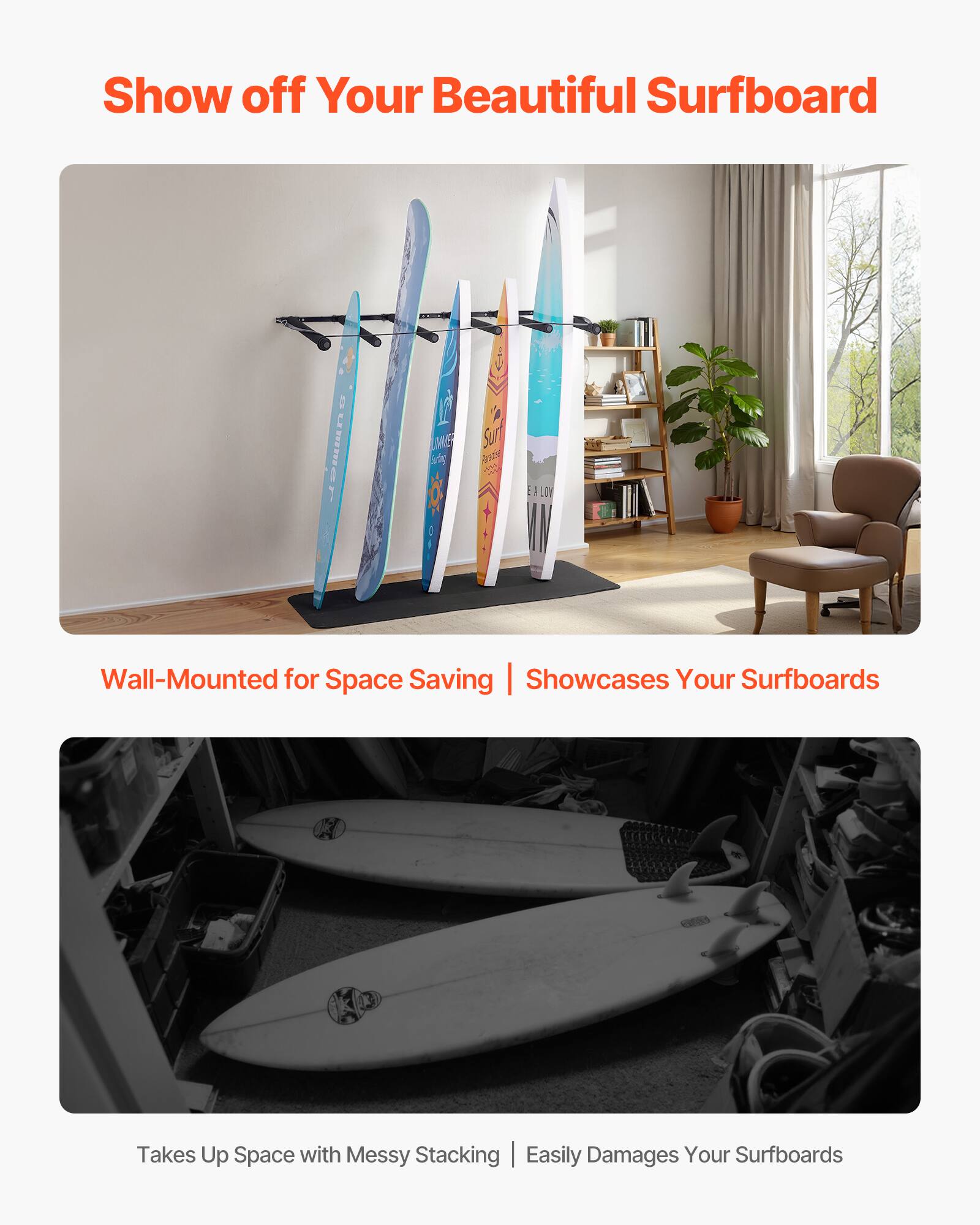Show off Your Beautiful Surfboard

Wall-Mounted for Space Saving | Showcases Your Surfboards

Takes Up Space with Messy Stacking | Easily Damages Your Surfboards