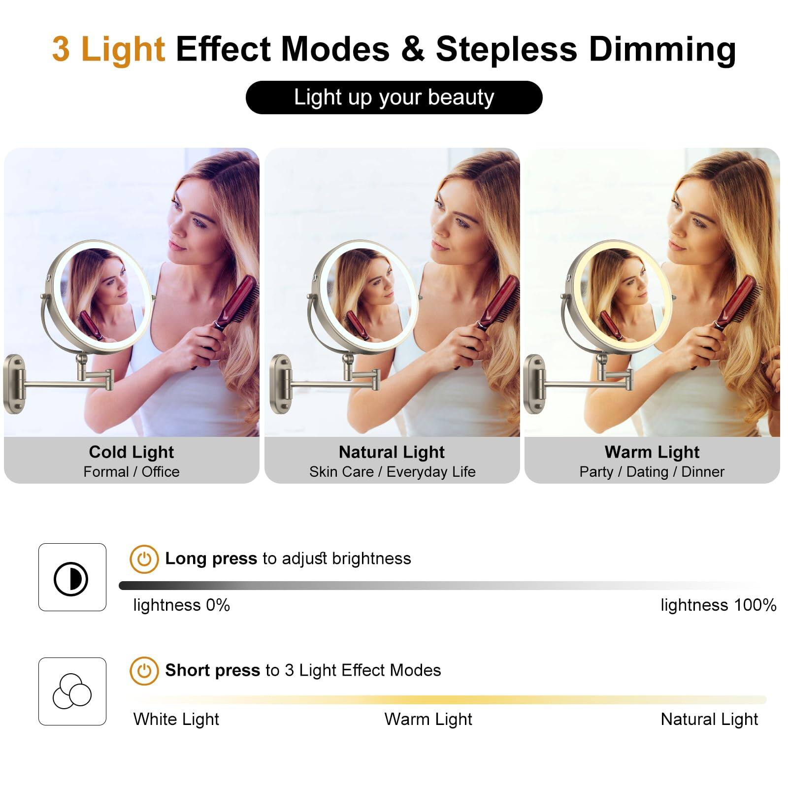 3 Light Effect Modes & Stepless Dimming  
Light up your beauty  

Cold Light  
Formal / Office  

Natural Light  
Skin Care / Everyday Life  

Warm Light  
Party / Dating / Dinner  

Long press to adjust brightness  
lightness 0%  
lightness 100%  

Short press to 3 Light Effect Modes  
White Light  
Warm Light  
Natural Light