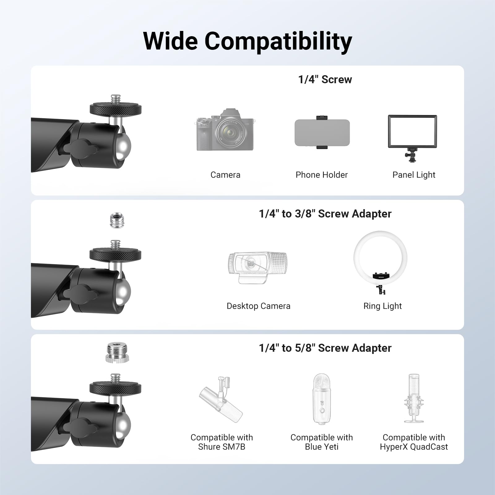 Wide Compatibility

1/4" Screw
- Camera
- Phone Holder
- Panel Light

1/4" to 3/8" Screw Adapter
- Desktop Camera
- Ring Light

1/4" to 5/8" Screw Adapter
- Compatible with Shure SM7B
- Compatible with Blue Yeti
- Compatible with HyperX QuadCast