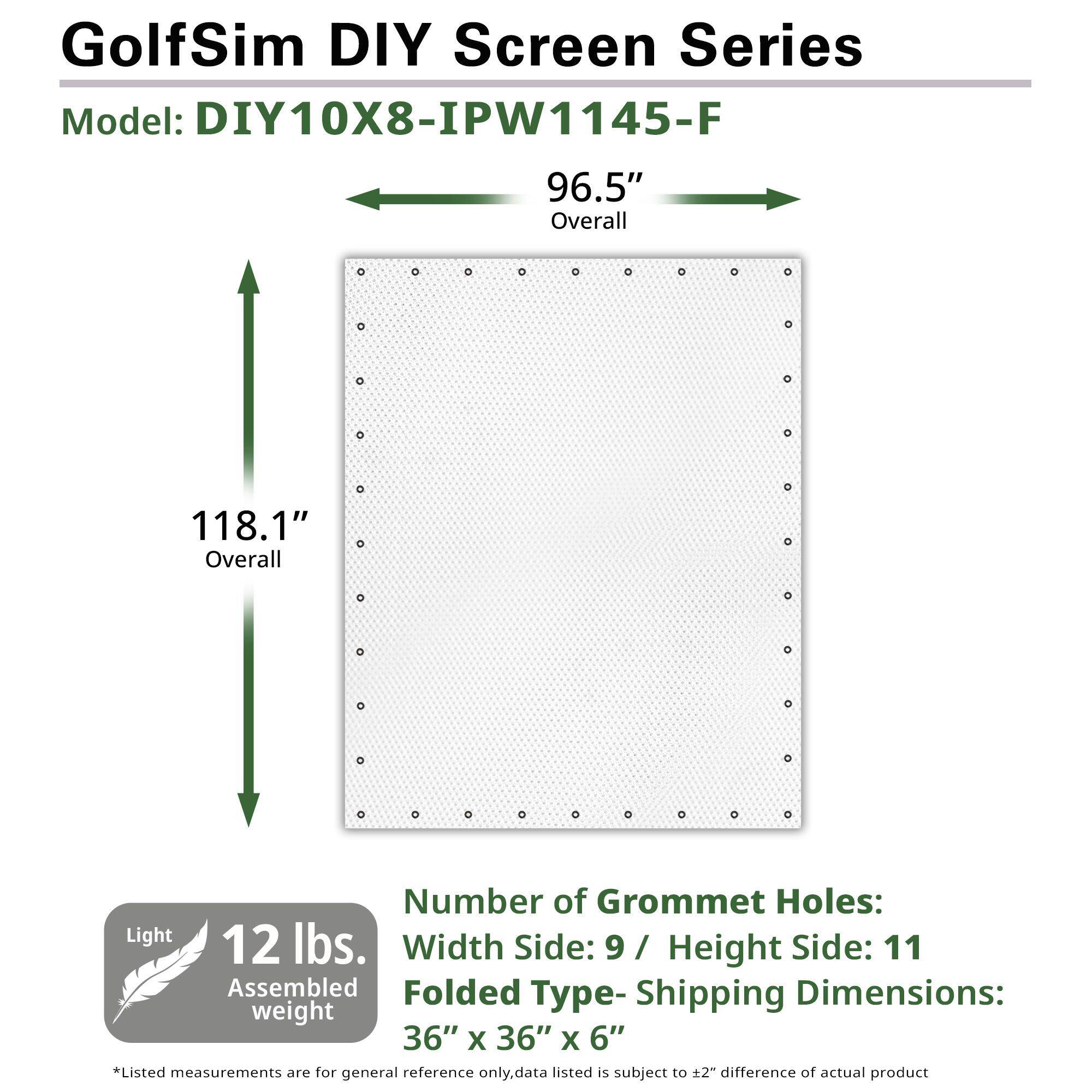 GolfSim DIY Screen Series Model: DIY10X8-IPW1145-F
96.5" Overall
118.1" Overall
Number of Grommet Holes: 9 / Height Side: 11
Light 12 lbs. Assembled weight
Folded Type- Shipping Dimensions: 36" x 36" x 6"
*Listed measurements are for general reference only.data listed is subject to ±2" difference of actual product