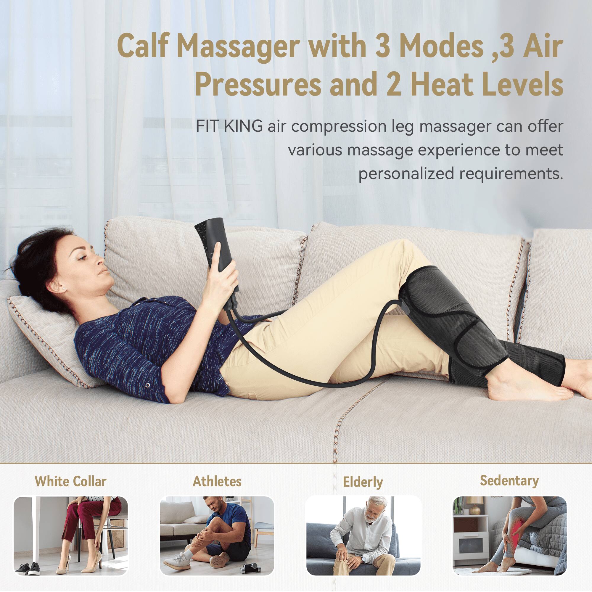 Calf Massager with 3 Modes, 3 Air Pressures and 2 Heat Levels

FIT KING air compression leg massager can offer various massage experience to meet personalized requirements.

White Collar
Athletes
Elderly
Sedentary