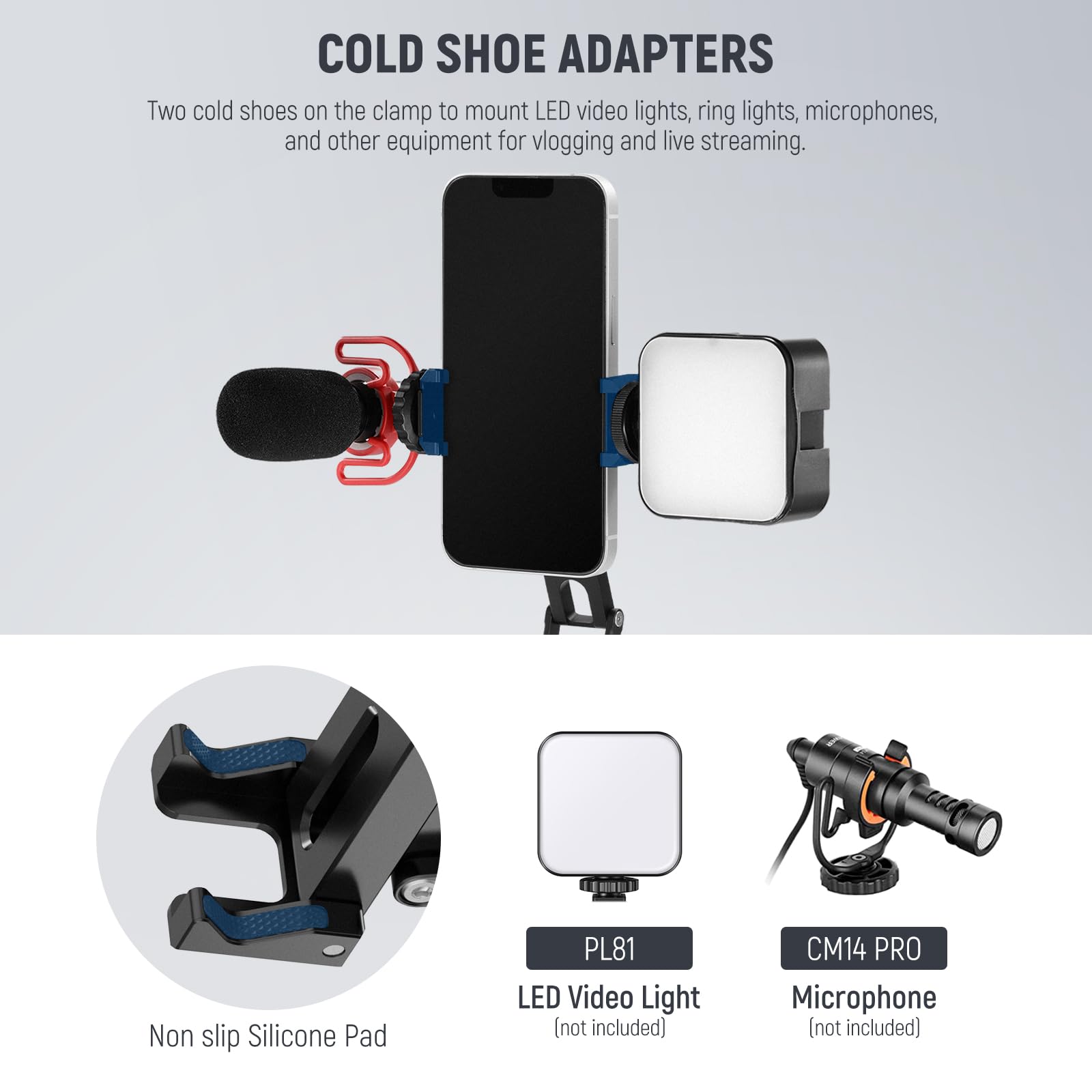 **COLD SHOE ADAPTERS**

Two cold shoes on the clamp to mount LED video lights, ring lights, microphones, and other equipment for vlogging and live streaming.

- **Non slip Silicone Pad**
- **PL81 LED Video Light** (not included)
- **CM14 PRO Microphone** (not included)