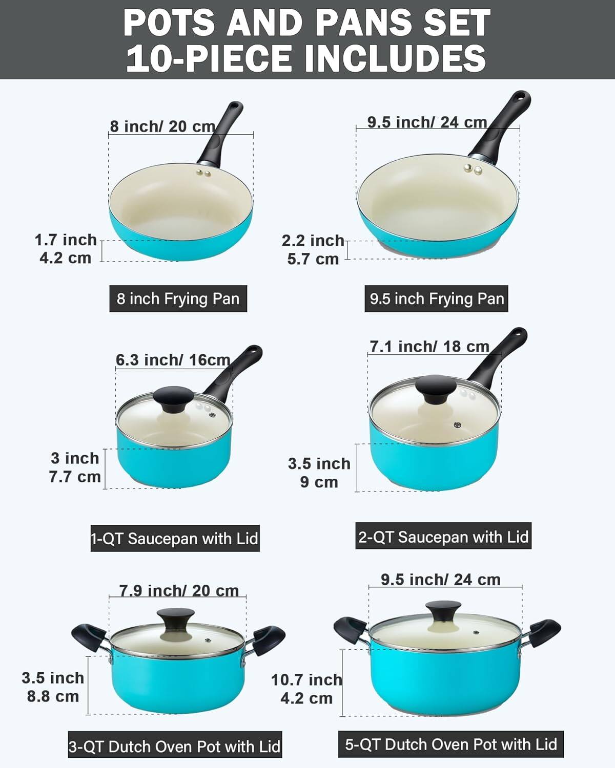 POTS AND PANS SET 10-PIECE INCLUDES

- 8 inch/ 20 cm
- 9.5 inch/ 24 cm
- 1.7 inch 4.2 cm
- 2.2 inch 5.7 cm
- 8 inch Frying Pan
- 9.5 inch Frying Pan
- 6.3 inch/ 16cm
- 7.1 inch/ 18 cm
- 3 inch 7.7 cm
- 3.5 inch 9 cm
- 1-QT Saucepan with Lid
- 2-QT Saucepan with Lid
- 7.9 inch/ 20 cm
- 9.5 inch/ 24 cm
- 3.5 inch 8.8 cm
- 10.7 inch 4.2 cm
- 3-QT Dutch Oven Pot with Lid
- 5-QT Dutch Oven Pot with Lid
