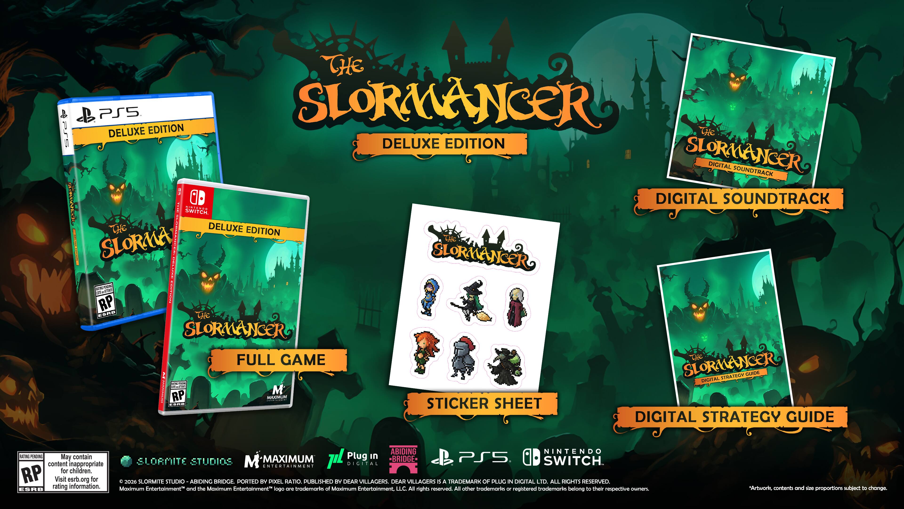 THE SLORMANCER DELUXE EDITION

- SLORMANCER DELUXE EDITION (PS5)
- SLORMANCER DELUXE EDITION (SWITCH)
- SLORMANCER DIGITAL SOUNDTRACK
- SLORMANCER STICKER SHEET
- SLORMANCER DIGITAL STRATEGY GUIDE

M (Mature)

May contain content inappropriate for children. Visit esrb.org for rating information.

© 2026 SLORMITE STUDIOS - ABIDING BRIDGE PORTED BY PIXEL RATIO. PUBLISHED BY DEAR VILLAGERS. DEAR VILLAGERS IS A TRADEMARK OF PLUG IN DIGITAL LTD. ALL RIGHTS RESERVED.

Moximum Entertainment™ and the Moximum Entertainment logo are trademarks of Moximum Entertainment, LLC. All other trademarks registered trademarks belong to their respective owners. Artwork and proportions subject to change.