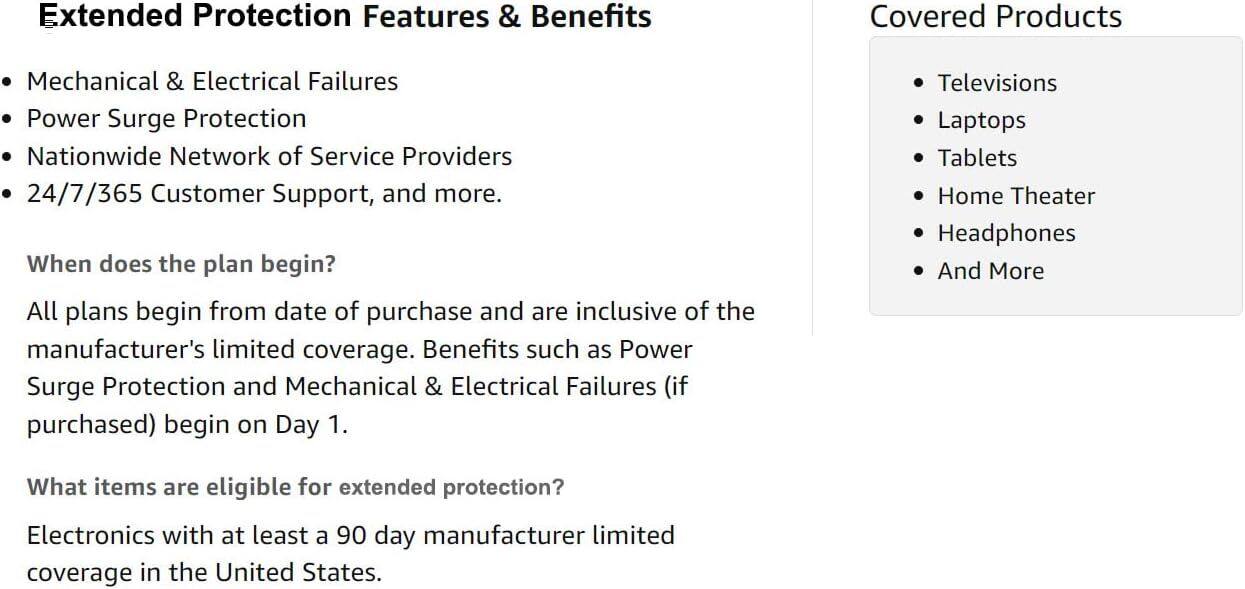 Extended Protection Features & Benefits

- Mechanical & Electrical Failures
- Power Surge Protection
- Nationwide Network of Service Providers
- 24/7/365 Customer Support, and more.

When does the plan begin?

All plans begin from the date of purchase and are inclusive of the manufacturer's limited coverage. Benefits such as Power Surge Protection and Mechanical & Electrical Failures (if purchased) begin on Day 1.

What items are eligible for extended protection?

Electronics with at least a 90-day manufacturer limited coverage in the United States.

Covered Products

- Televisions
- Laptops
- Tablets
- Home Theater
- Headphones
- And More