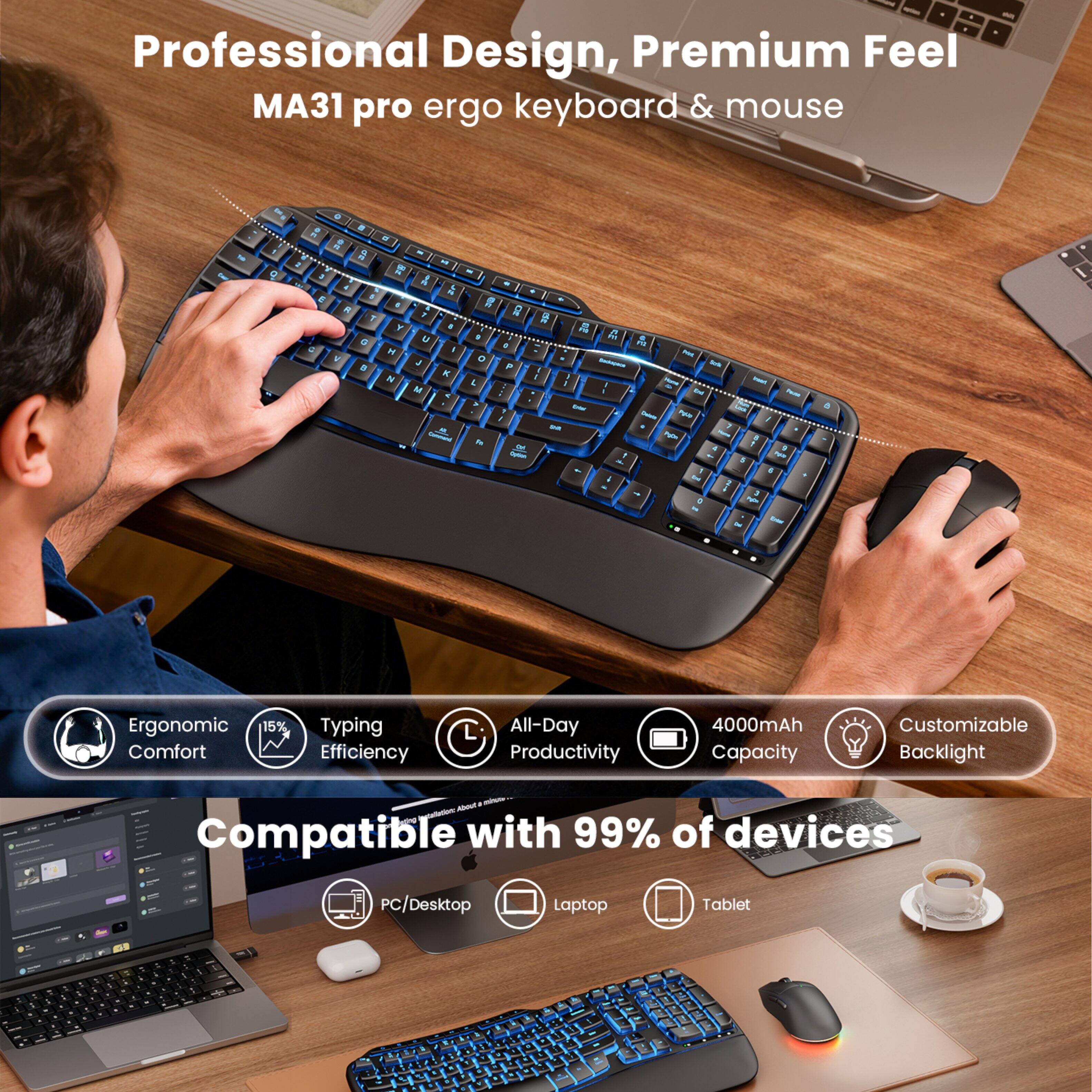 Professional Design, Premium Feel MA31 pro ergo keyboard & mouse

Ergonomic Comfort
15% Typing Efficiency
All-Day Productivity
4000mAh Capacity
Customizable Backlight

Compatible with 99% of devices
PC/Desktop
Laptop
Tablet