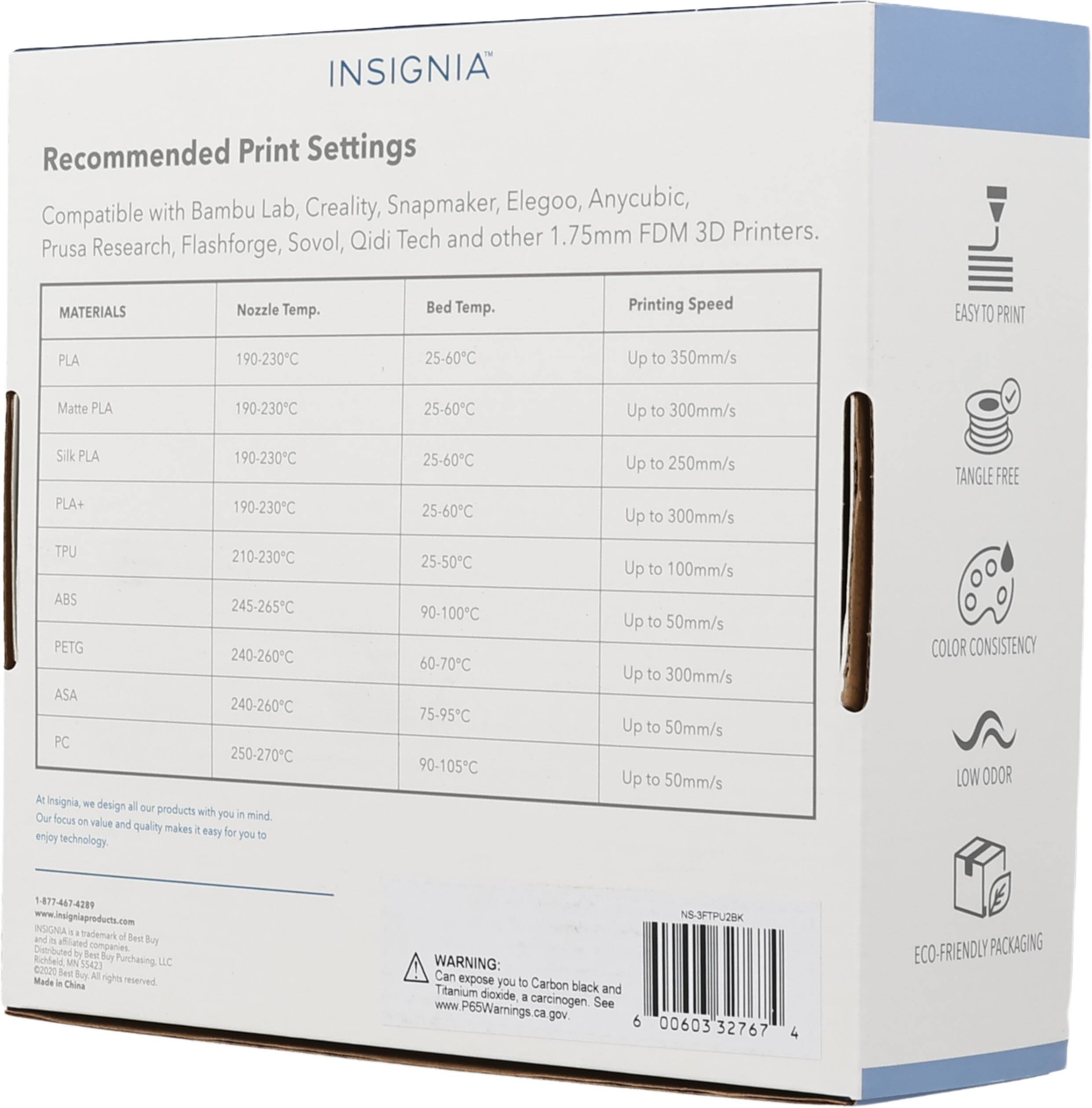 INSIGNIA Recommended Print Settings with Bambu Lab, Creality, Snapmaker, Elegoo, Anycubic, Compatible Qidi Tech and other 1.75mm FDM 3D Printers. Prusa Research, Flashforge, Sovol, MATERIALS Nozzle Temp. Bed Temp. Printing Speed EASY TO PRINT PLA 190-230C 25-60C Up to 350mm/s Matte PLA 190-230C 25-60C Up to 300mm/s Silk PLA PLA+ 190-230C 190-230C 25-60C 25-60C Up to 250mm/s Up to 300mm/s TANGLE FREE TPU 210-230C ABS 245-265C PETG 240-260C ASA 240-260C PC 250-270C At Insignia, we design all our products with you in mind. Our focus on value and quality makes it easy for you to