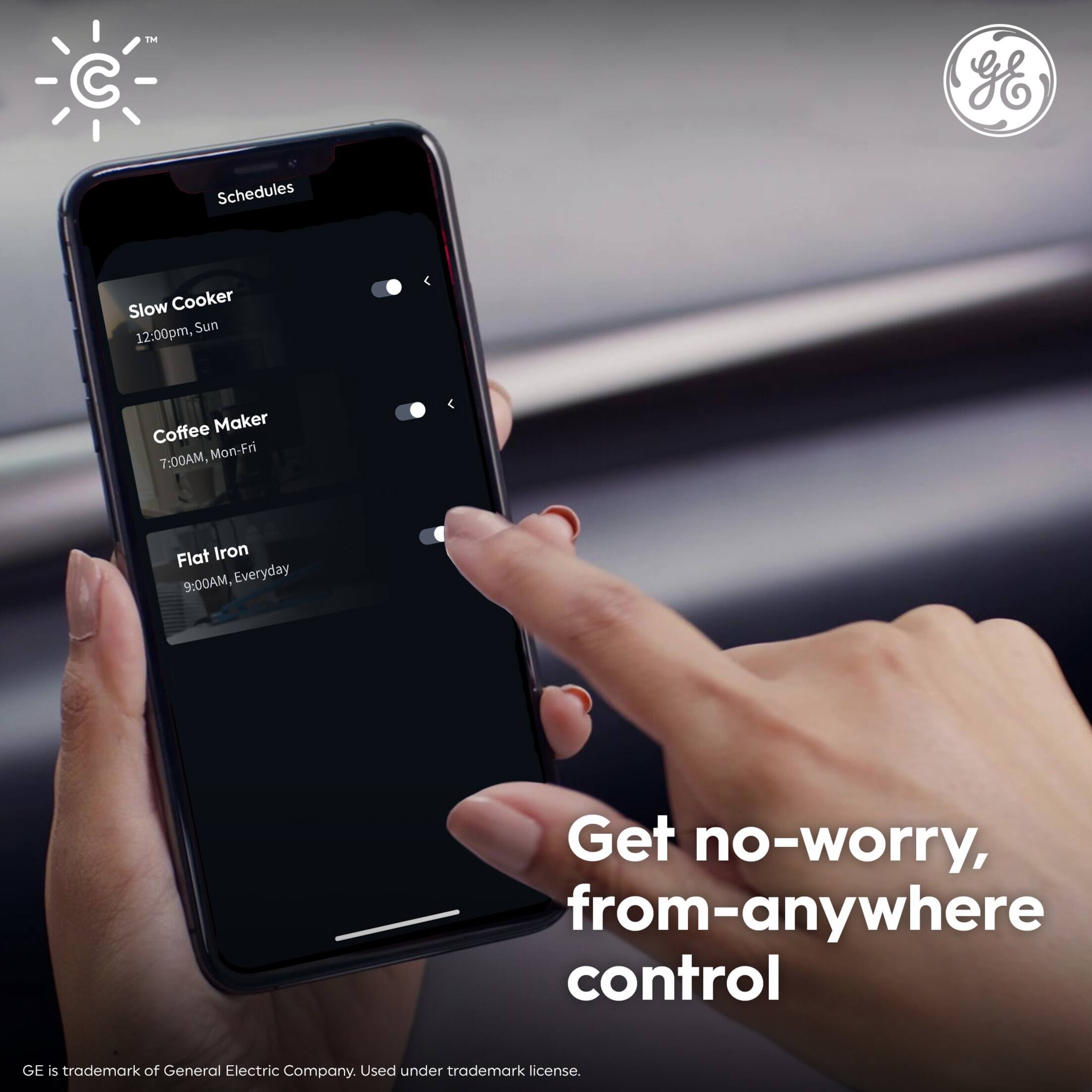 GE Schedules  
Slow Cooker: 12:00pm, Sun  
Coffee Maker: 7:00AM, Mon-Fri  
Flat Iron: 9:00AM, Everyday  

Get no-worry, from-anywhere control  

GE is trademark of General Electric Company. Used under trademark license.