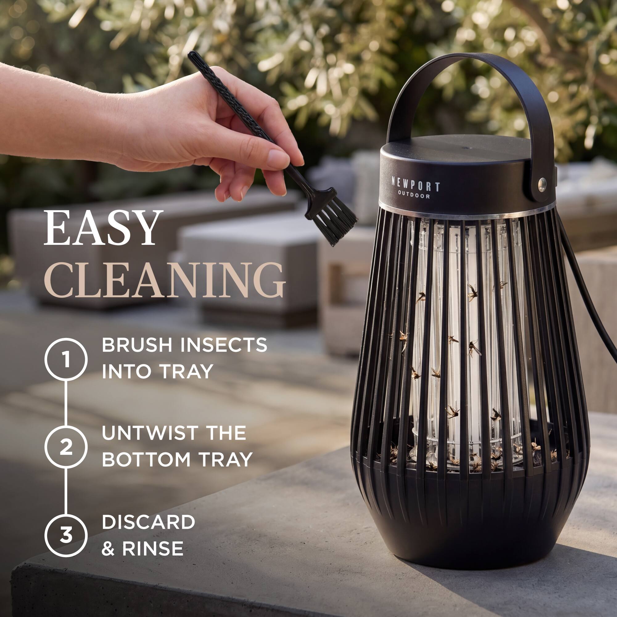 EASY CLEANING  
NEWPORT OUTDOOR  
1. BRUSH INSECTS INTO TRAY  
2. UNTWIST THE BOTTOM TRAY  
3. DISCARD & RINSE