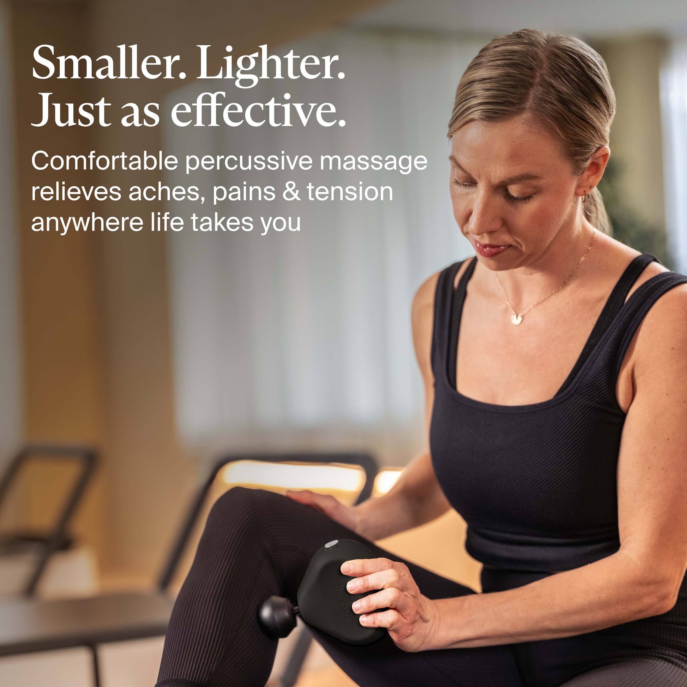 Smaller. Lighter. Just as effective.

Comfortable percussive massage relieves aches, pains & tension anywhere life takes you