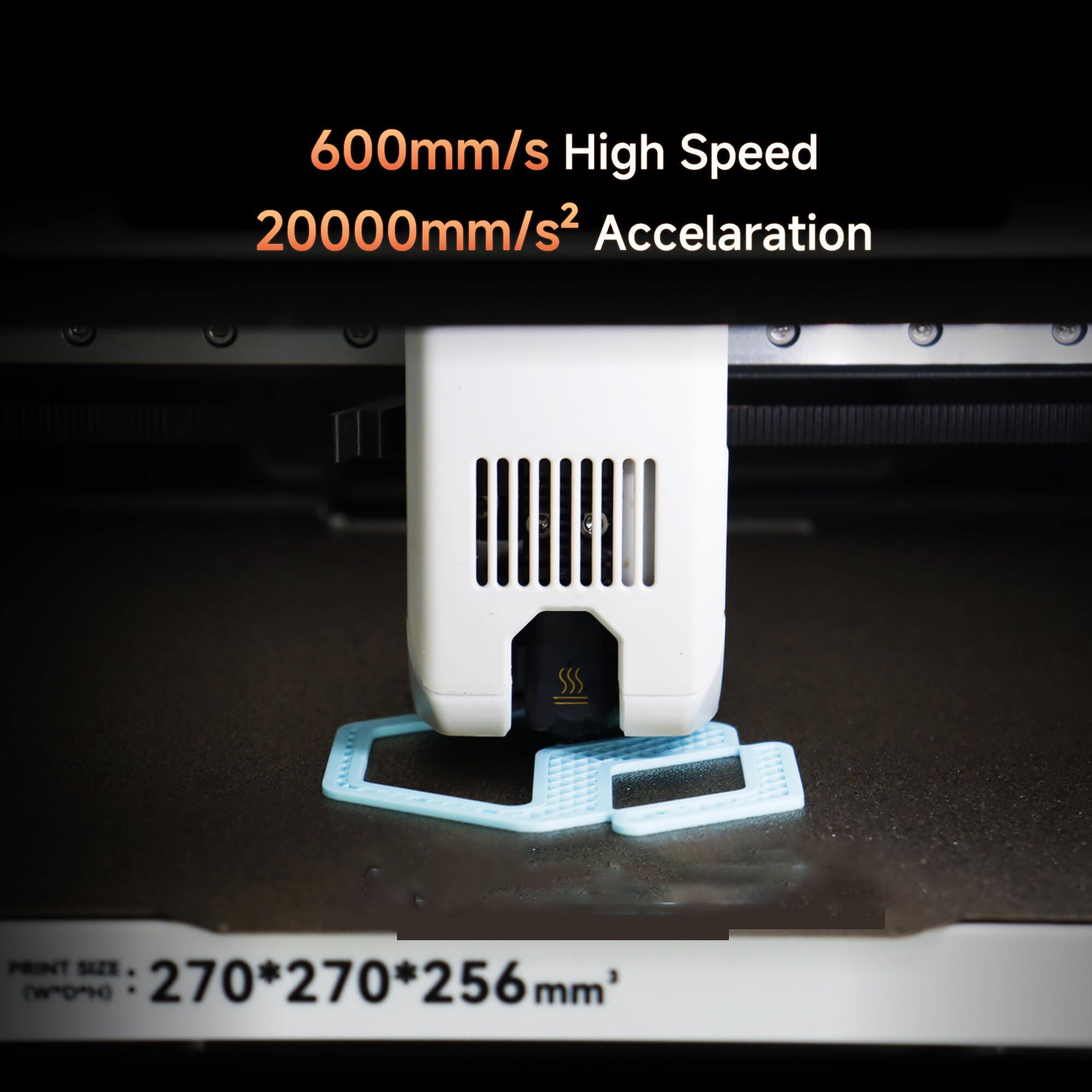 600mm/s High Speed  
20000mm/s² Acceleration  

PRINT SIZE (W*D*H): 270*270*256mm