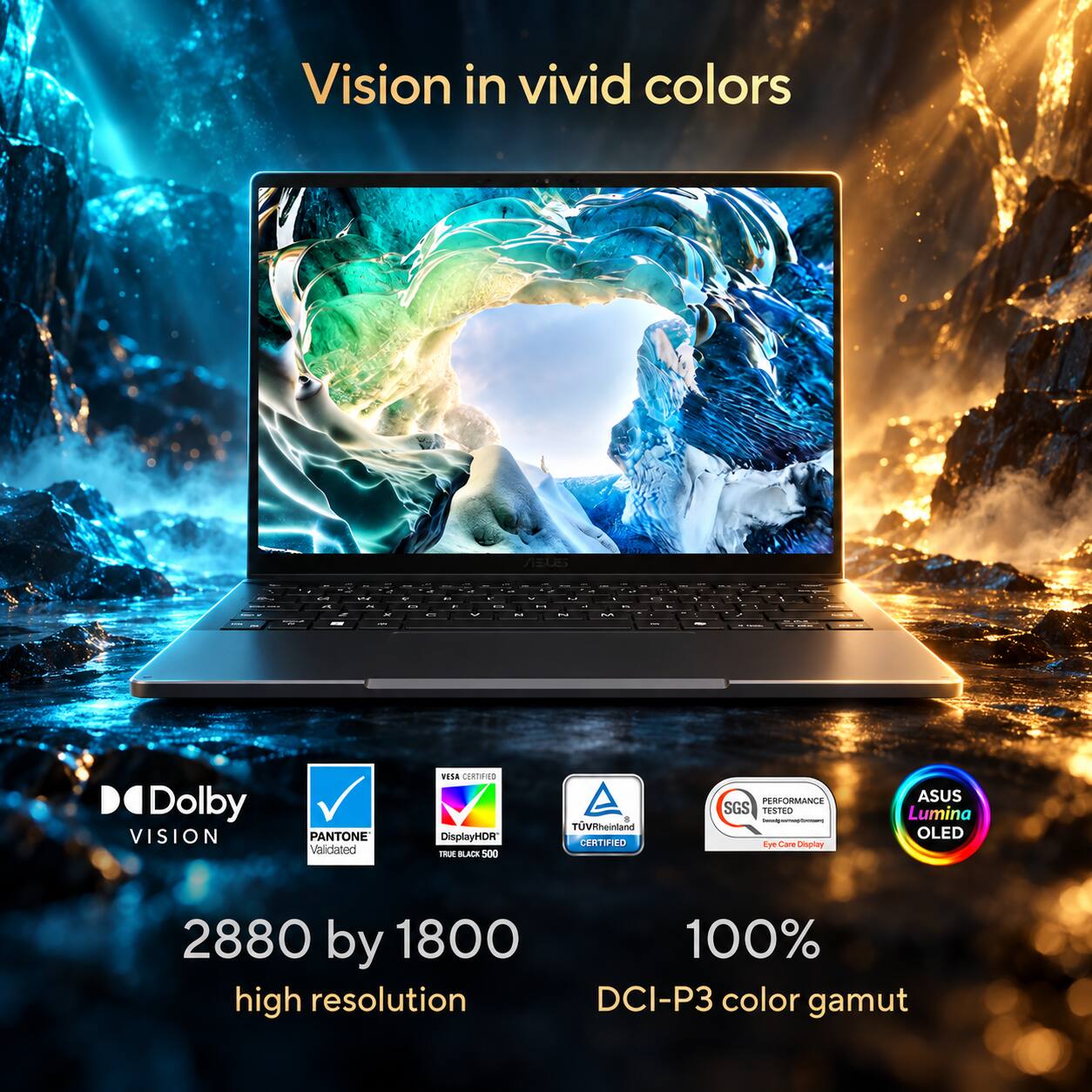 Vision in vivid colors

Dolby VISION
PANTONE Validated
VESA CERTIFIED DisplayHDR TRUE BLACK 500
TUVRheinland CERTIFIED
PERFORMANCE SGS TESTED Eye Care Display
ASUS Lumina OLED
2880 by 1800 high resolution
100% DCI-P3 color gamut
