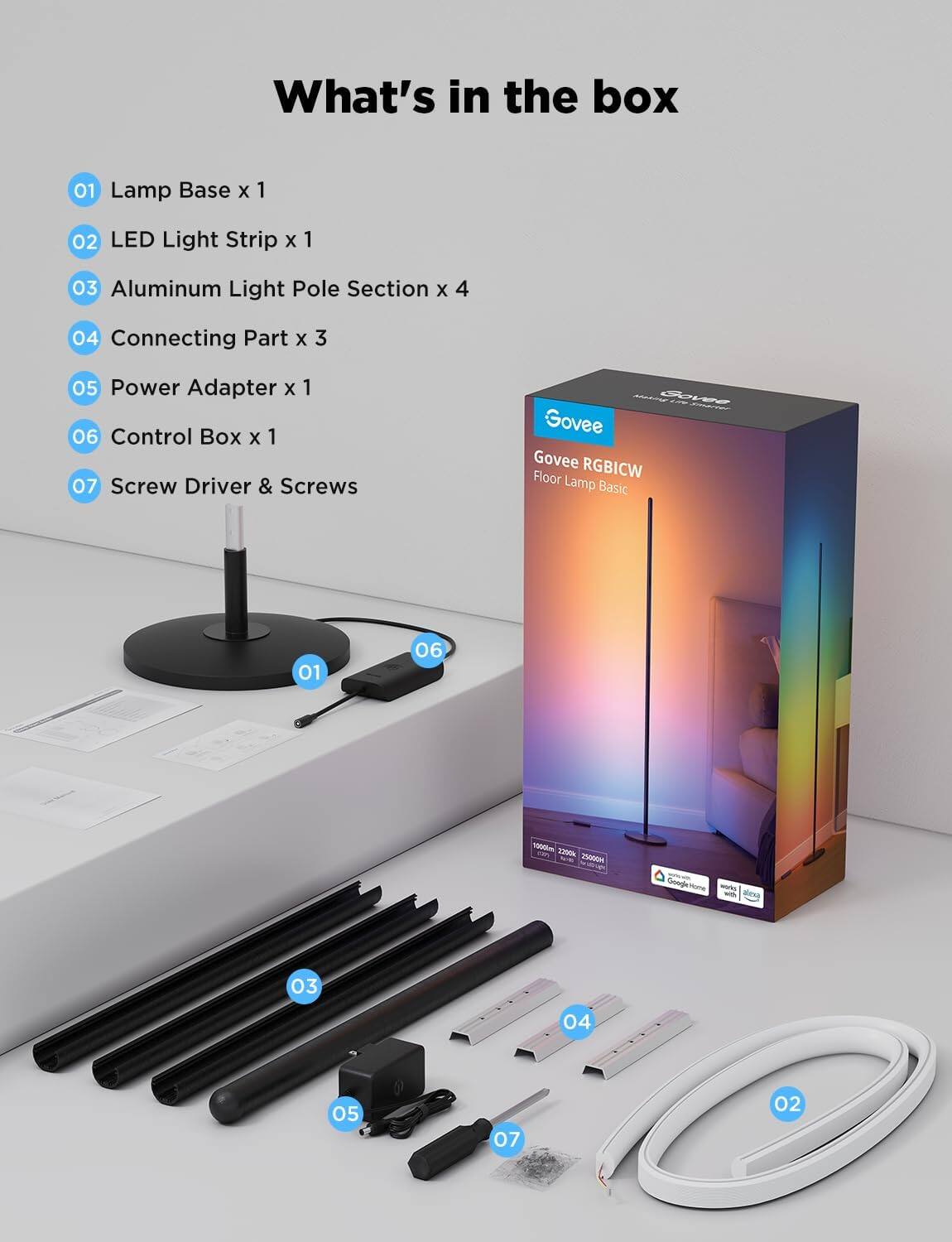 What's in the box

01 Lamp Base x 1  
02 LED Light Strip x 1  
03 Aluminum Light Pole Section x 4  
04 Connecting Part x 3  
05 Power Adapter x 1  
06 Control Box x 1  
07 Screw Driver & Screws  

Govee RGBICW  
Floor Lamp Basic  

Govee RGBICW  
Floor Lamp Basic  

Govee RGBICW  
Floor Lamp Basic  

Govee RGBICW  
Floor Lamp Basic  

Govee RGBICW  
Floor Lamp Basic  

Govee RGBICW  
Floor Lamp Basic  

Govee RGBICW  
Floor Lamp Basic  

Govee RGBICW  
Floor Lamp Basic  

Govee RGBICW  
Floor Lamp Basic  

Govee RGBICW  
Floor Lamp Basic  

Govee RGBICW  
Floor Lamp Basic  

Govee RGBICW  
Floor Lamp Basic  

Govee RGBICW  
Floor Lamp Basic  

Govee RGBICW  
Floor Lamp Basic  

Govee RGBICW  
Floor Lamp Basic  

Govee RGBICW  
Floor Lamp Basic  

Govee RGBICW  
Floor Lamp Basic  

Govee RGB