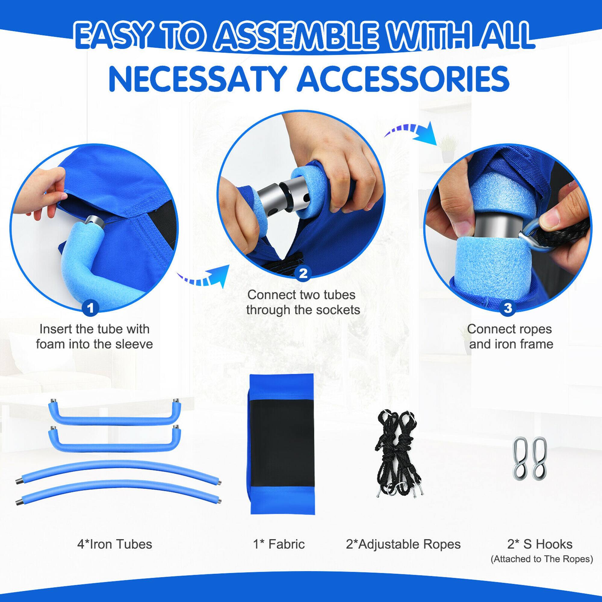 EASY TO ASSEMBLE WITH ALL NECESSARY ACCESSORIES

1. Insert the tube with foam into the sleeve
2. Connect two tubes through the sockets
3. Connect ropes and iron frame

4* Iron Tubes
1* Fabric
2* Adjustable Ropes
2* S Hooks (Attached to The Ropes)