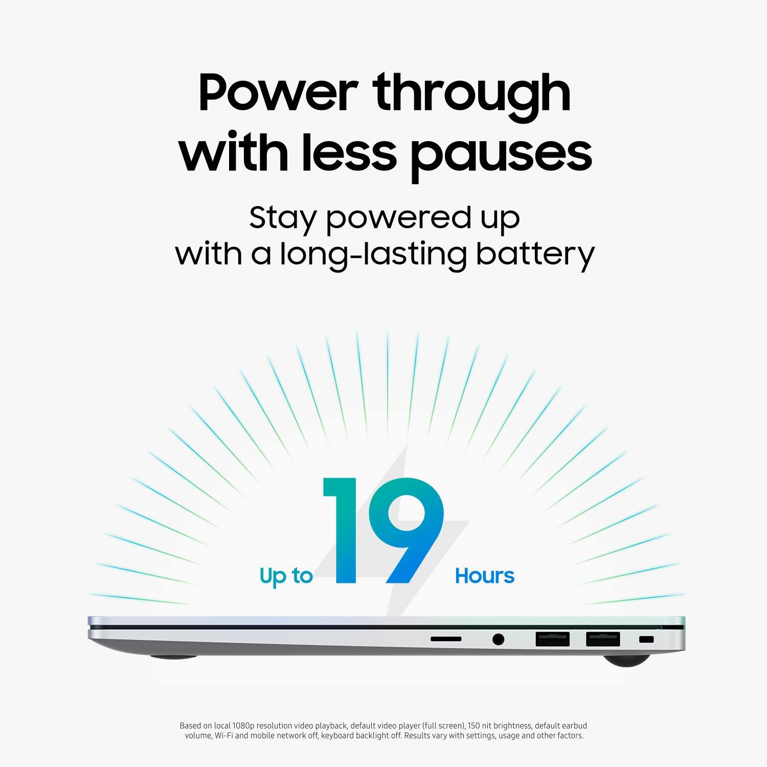 Power through with less pauses. Stay powered up with a long-lasting battery. Up to 19 Hours. Based on local 1080p resolution video playback, default video player, dull screen), 150 nits brightness, default earbud volume, Wi-Fi and mobile network off. Keyboard backlight off. Results vary with settings, usage and other factors.