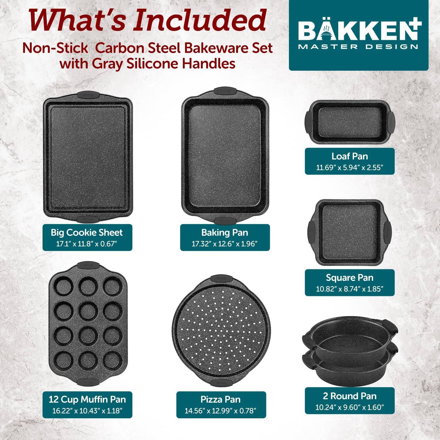 What's Included: BKKEN Non-Stick Carbon Steel Bakeware Set MASTER DESIGN with Gray Silicone Handles

Loaf Pan: 11.69" x 5.94" x 2.55"
Big Cookie Sheet: 17.1" x 11.8" x 0.67"
Baking Pan: 17.32" x 12.6" x 1.96"
Square Pan: 10.82" x 8.74" x 1.85"
12 Cup Muffin Pan: 16.22" x 10.43" x 1.18"
Pizza Pan: 14.56" x 12.99" x 0.78"
2 Round Pan: 10.24" x 9.60" x 1.60"