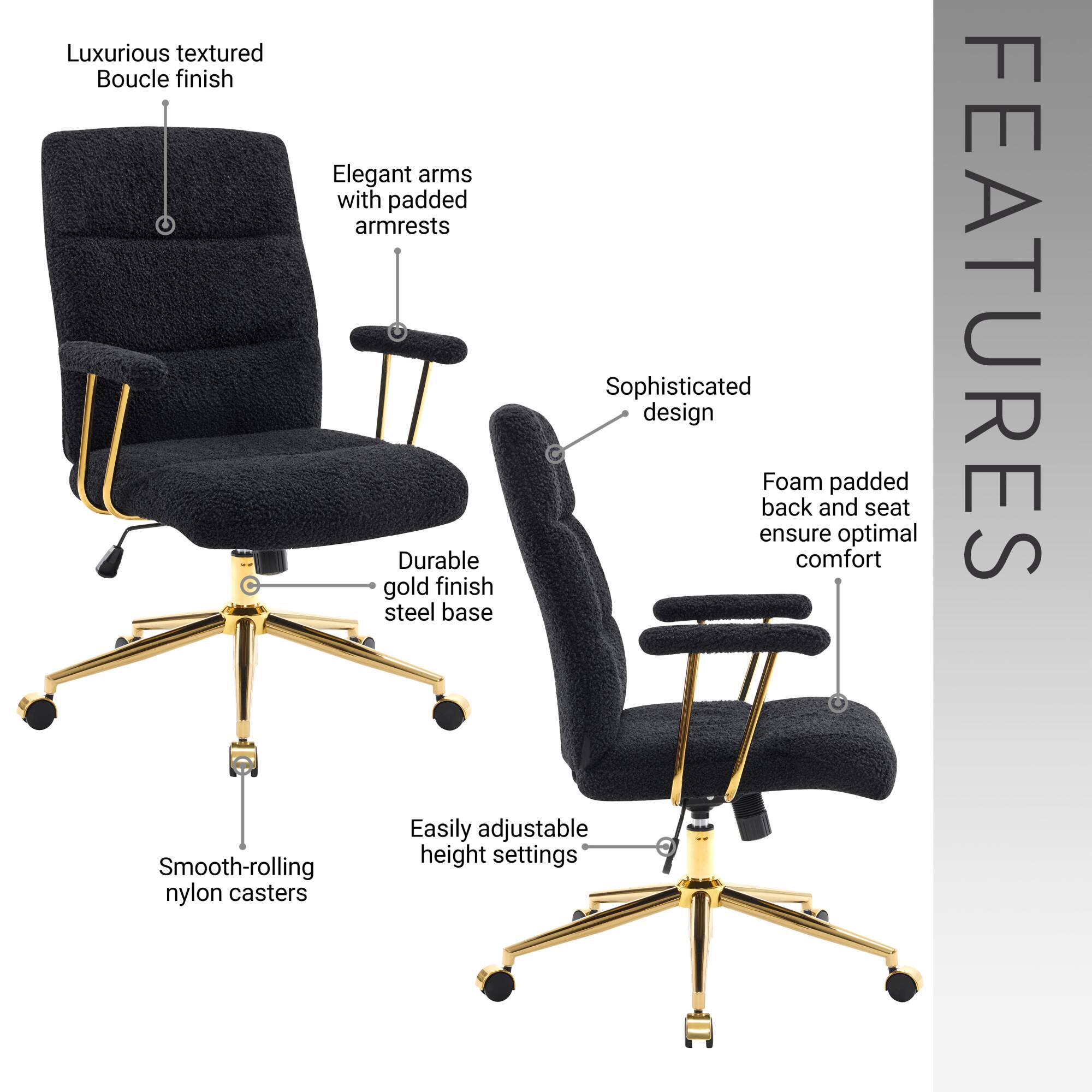 Luxurious textured Boucle finish

Elegant arms with padded armrests

Sophisticated design

Durable gold finish steel base

Foam padded back and seat ensure optimal comfort

Easily adjustable height settings

Smooth-rolling nylon casters