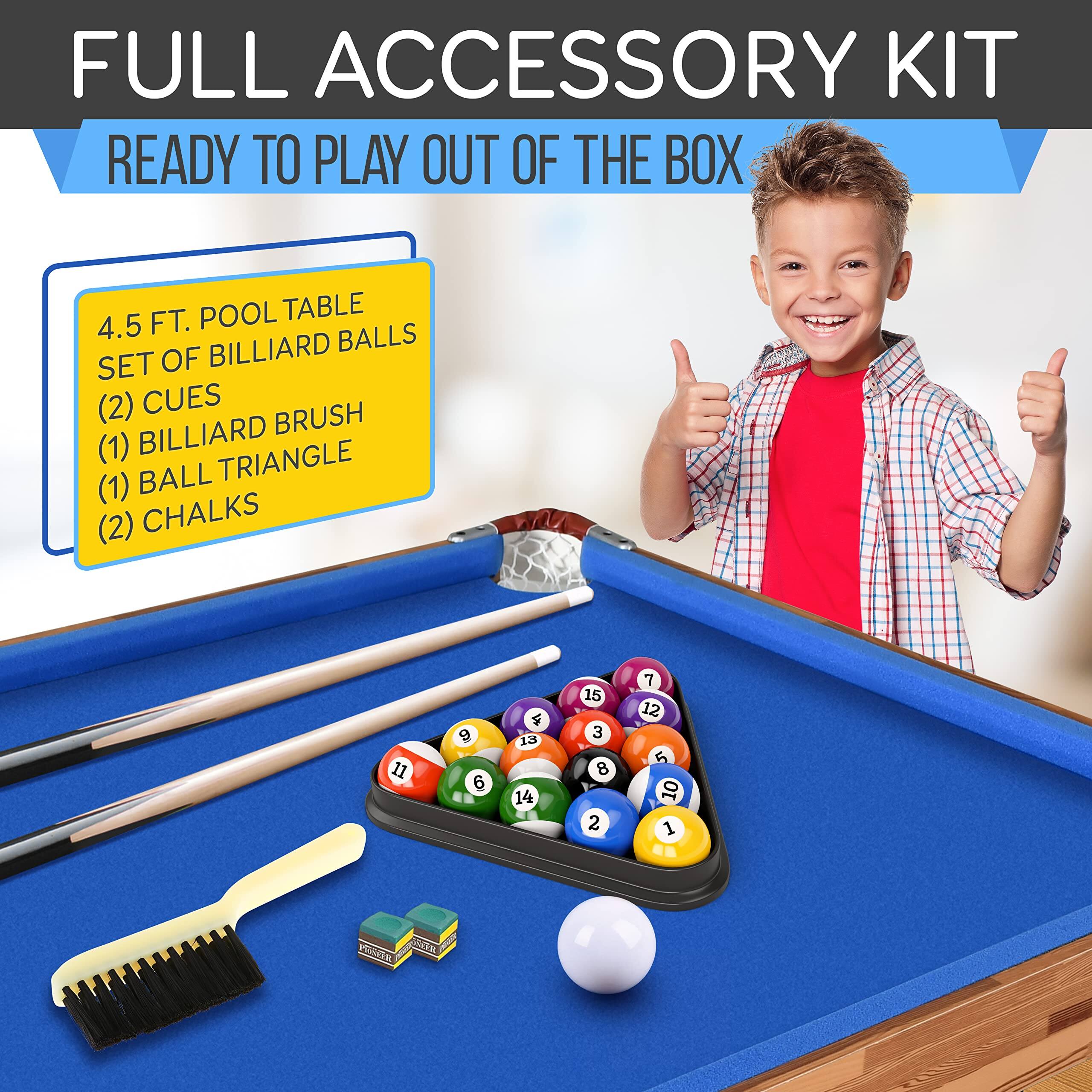 FULL ACCESSORY KIT READY TO PLAY OUT OF THE BOX  
4.5 FT. POOL TABLE  
SET OF BILLIARD BALLS  
(2) CUES  
(1) BILLIARD BRUSH  
(1) BALL TRIANGLE  
(2) CHALKS