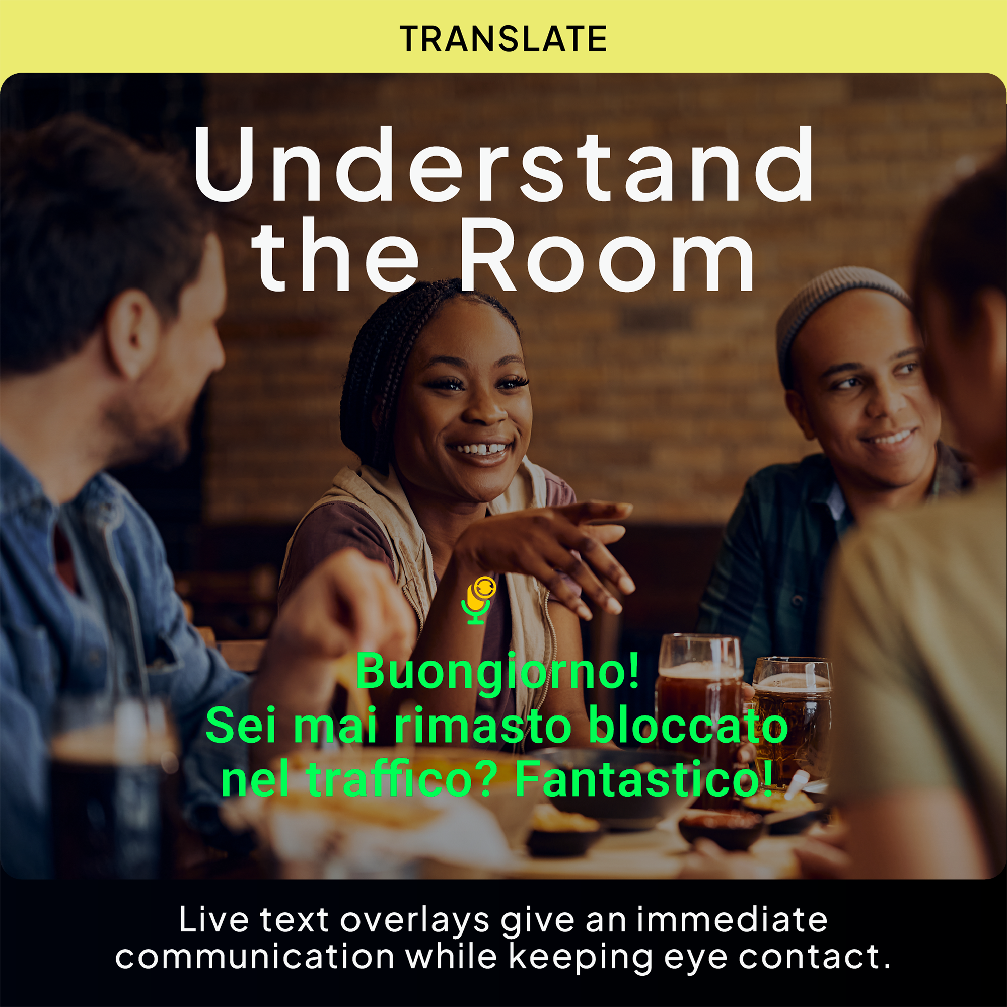 TRANSLATE  
Understand the Room  

Buongiorno!  
Sei mai rimasto bloccato nel traffico?  
Fantastic!  

Live text overlays give an immediate communication while keeping eye contact.