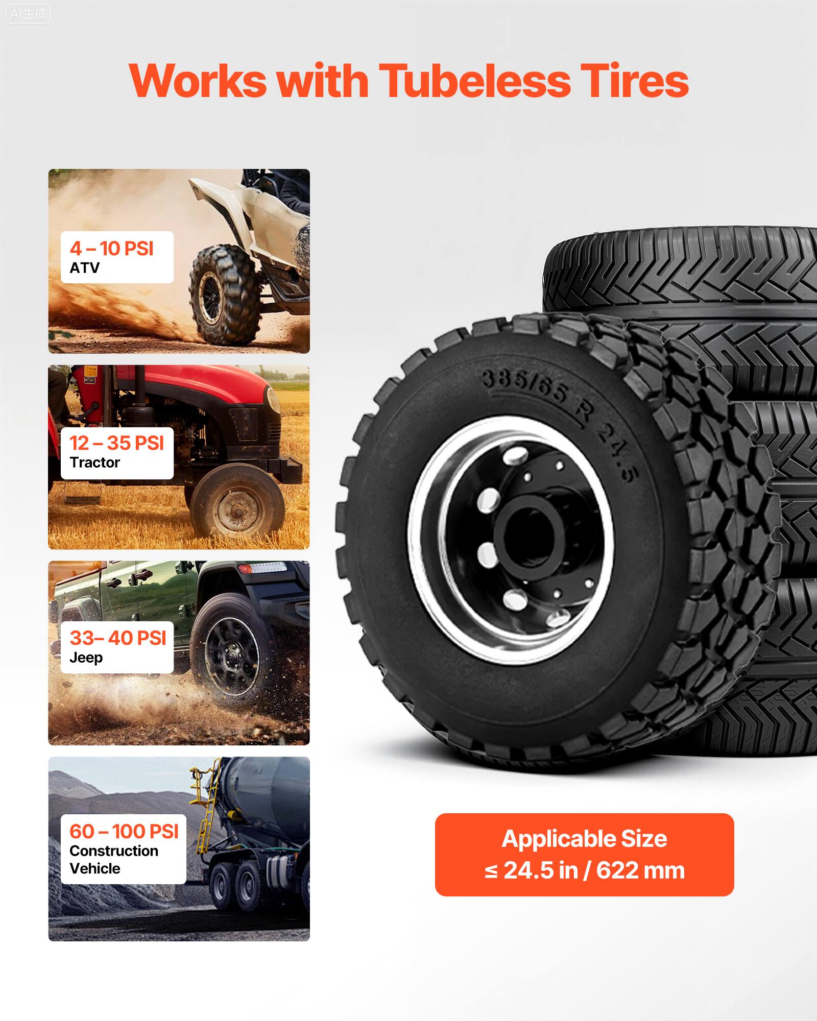 Works with Tubeless Tires

4 - 10 PSI ATV

12 - 35 PSI Tractor

33 - 40 PSI Jeep

60 - 100 PSI Construction Vehicle

Applicable Size ≤ 24.5 in / 622 mm