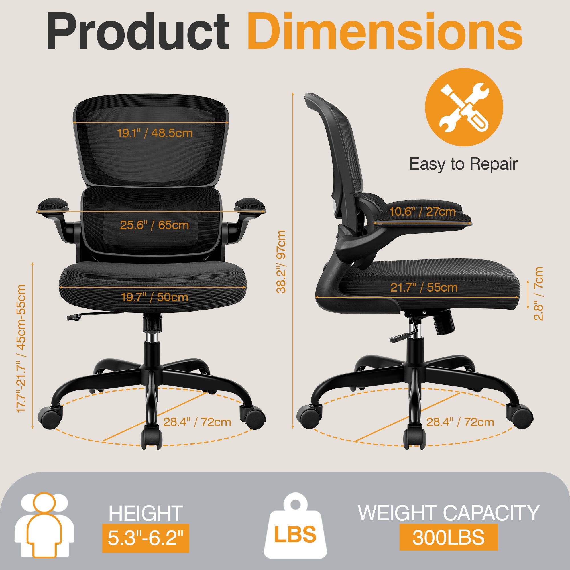 Product Dimensions  
- Seat Height: 19.1" / 48.5cm  
- Seat Depth: 25.6" / 65cm  
- Back Height: 19.7" / 50cm  
- Armrest Height: 28.4" / 72cm  
- Overall Height: 97cm  
- Overall Width: 38.2" / 97cm  
- Overall Depth: 28.4" / 72cm  
- Seat Width: 21.7" / 55cm  
- Seat Depth: 28.4" / 72cm  
- Armrest Width: 7cm / 2.8"  
- Height Range: 5.3"-6.2"  
- Weight Capacity: 300LBS