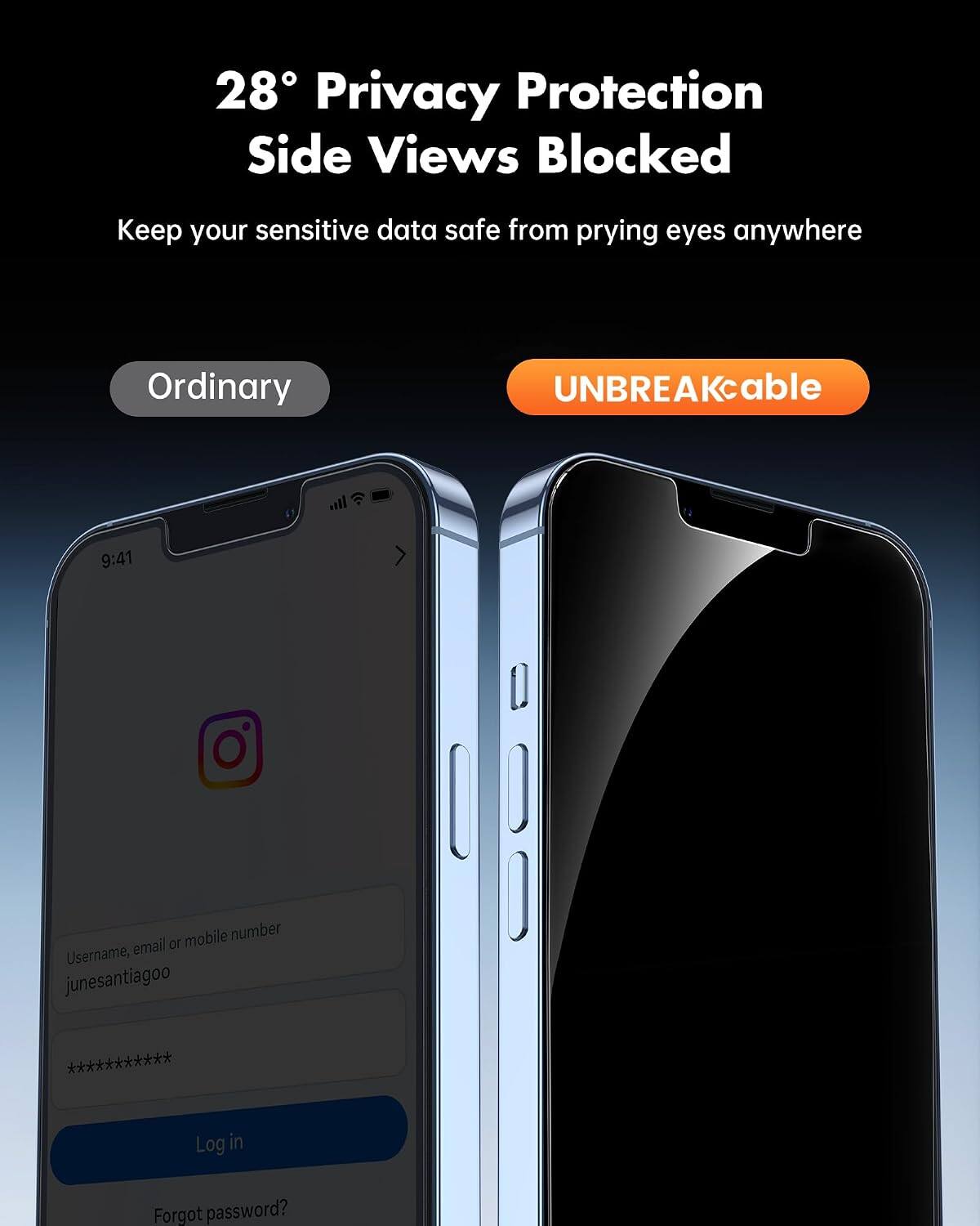 28° Privacy Protection Side Views Blocked  
Keep your sensitive data safe from prying eyes anywhere  

Ordinary  
UNBREAKcable  

9:41  

Username, email or mobile number  
junesantiagoo  
***********  

Log in  
Forgot password?