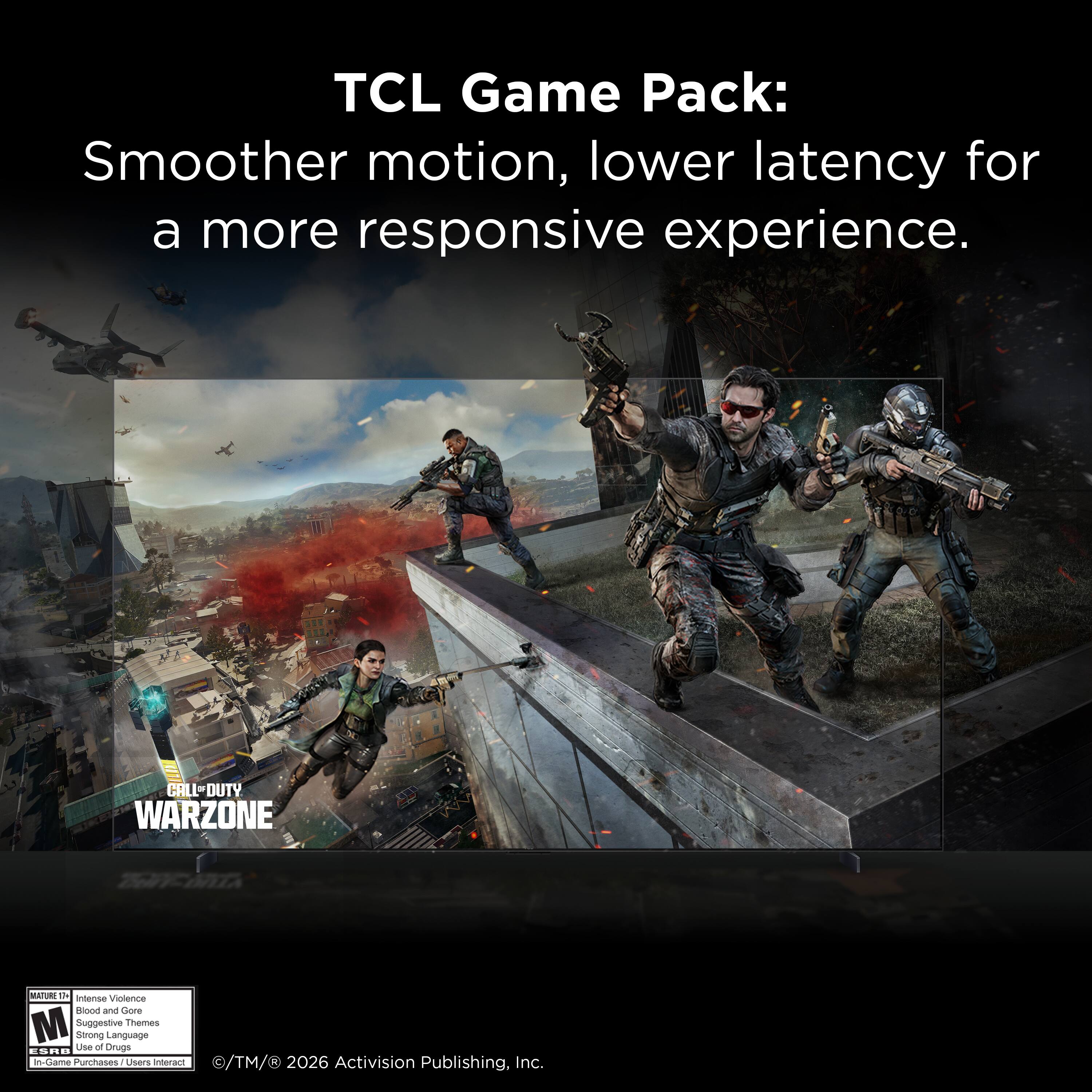 TCL Game Pack: Smoother motion, lower latency for a more responsive experience.  
CALL OF DUTY WARZONE  
MATURE 17+  
Intense Violence  
Blood and Gore  
Suggestive Themes  
Strong Language  
Use of Drugs  
In-Game Purchases / Users Interact  
© TM & © 2026 Activision Publishing, Inc.