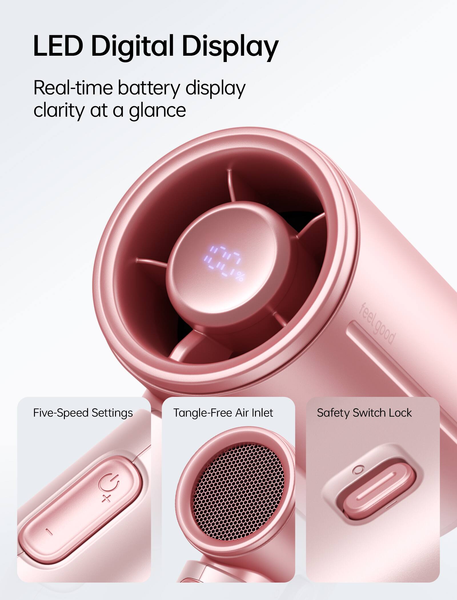 LED Digital Display  
Real-time battery display clarity at a glance  

H_11_1%  

feel good  

Five-Speed Settings  
Tangle-Free Air Inlet  
Safety Switch Lock