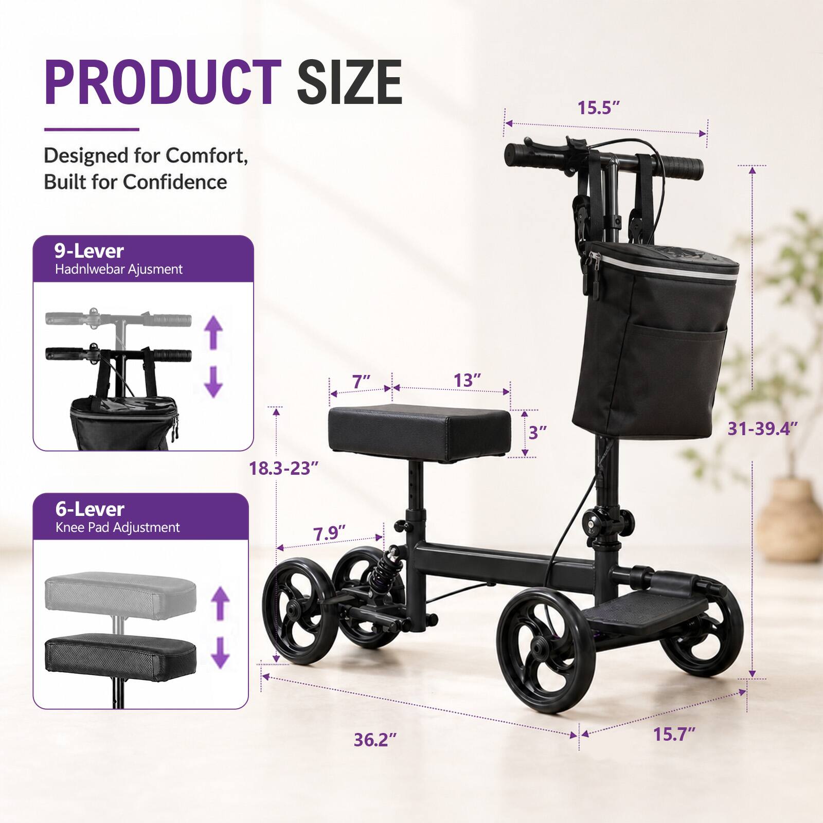 PRODUCT SIZE

Designed for Comfort, Built for Confidence

9-Lever Hadnlebar Adjustment

7" 13" 3" 31-39.4" 18.3-23" 6-Lever Knee Pad Adjustment

7.9" 36.2" 15.7"