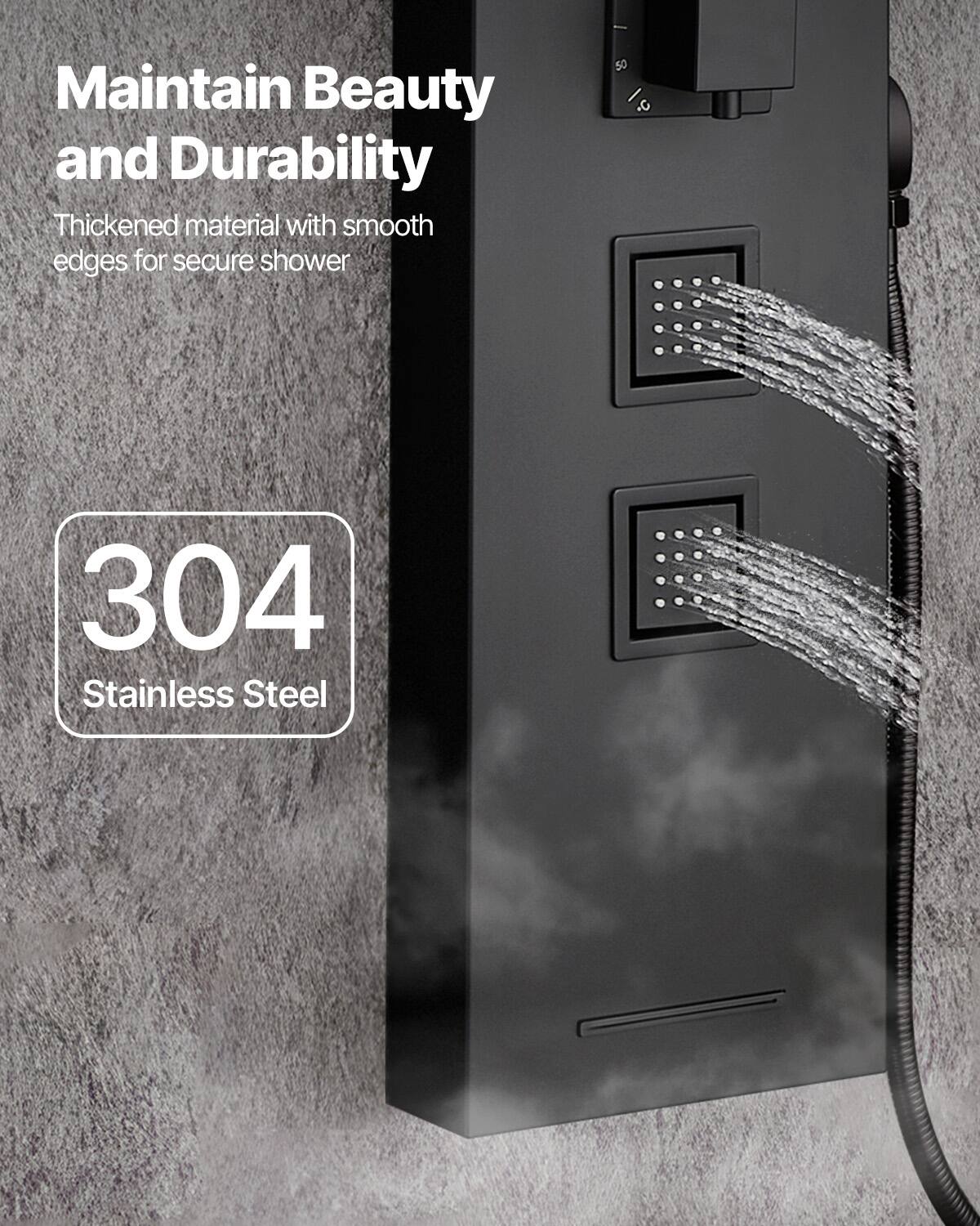 Maintain Beauty and Durability  
Thickened material with smooth edges for secure shower  

304 Stainless Steel