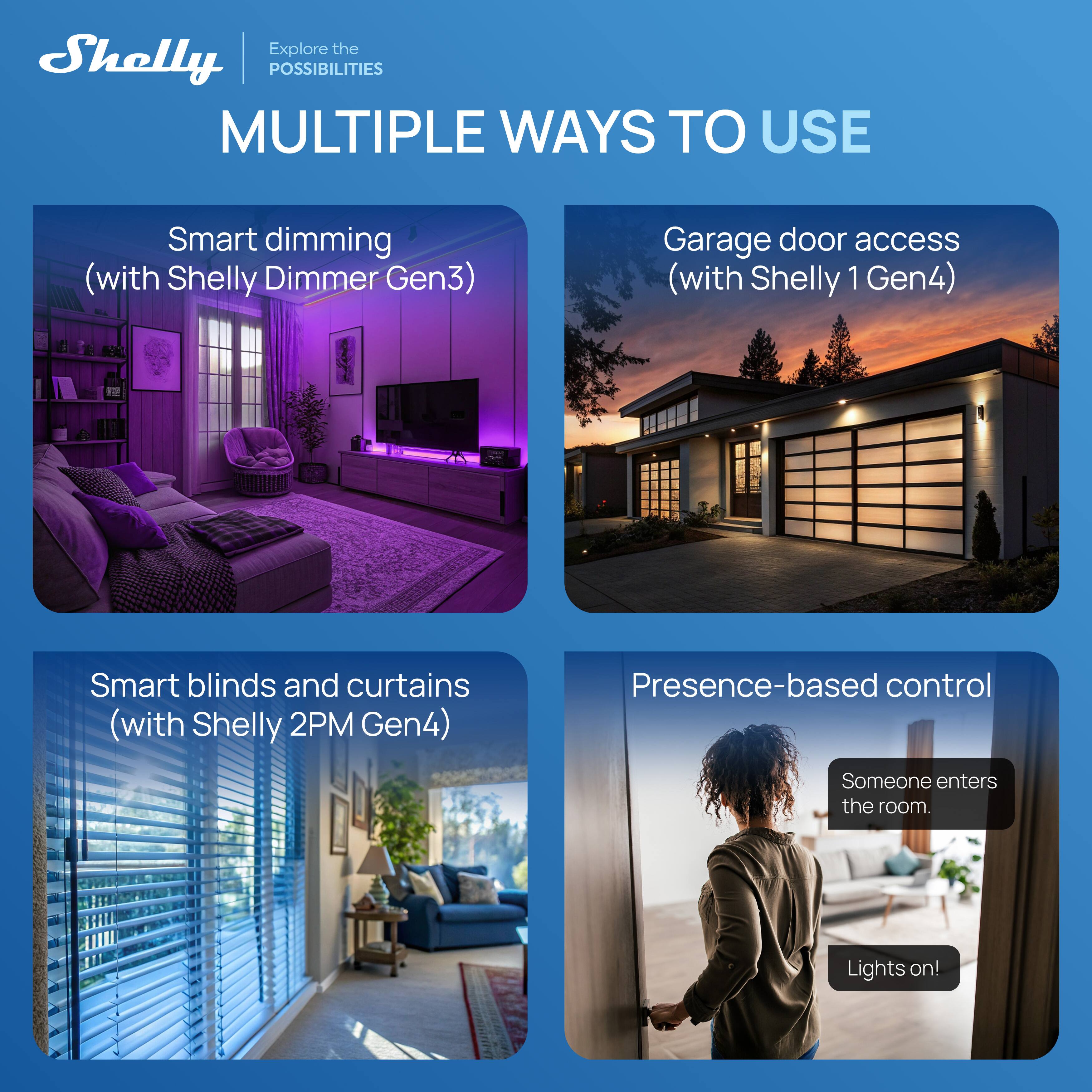 Explore the Shelly POSSIBILITIES

MULTIPLE WAYS TO USE

Smart dimming (with Shelly Dimmer Gen3)

Garage door access (with Shelly 1 Gen4)

Smart blinds and curtains (with Shelly 2PM Gen4)

Presence-based control

Someone enters the room. Lights on!