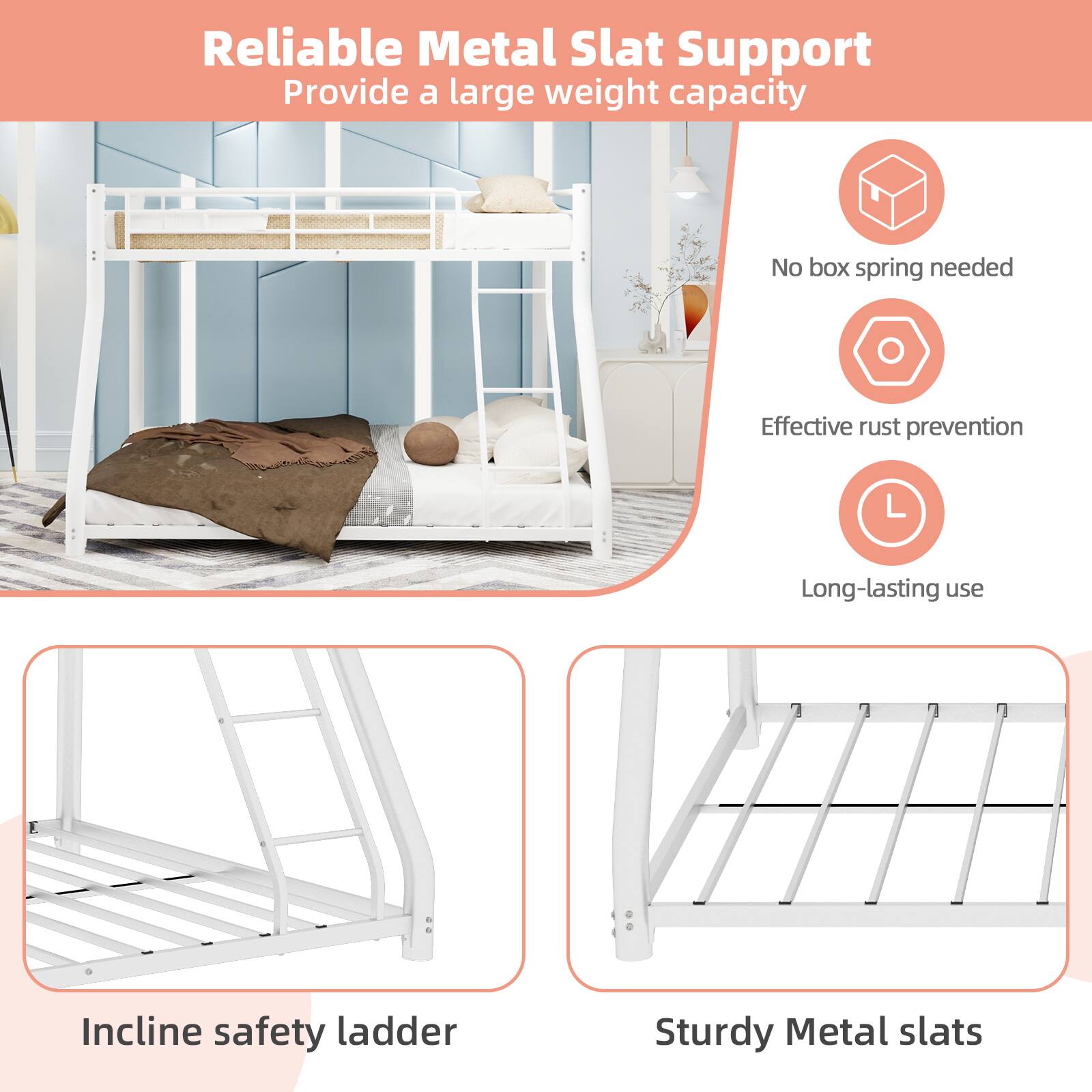 Reliable Metal Slat Support  
Provide a large weight capacity  
No box spring needed  
Effective rust prevention  
Long-lasting use  
Incline safety ladder  
Sturdy Metal slats