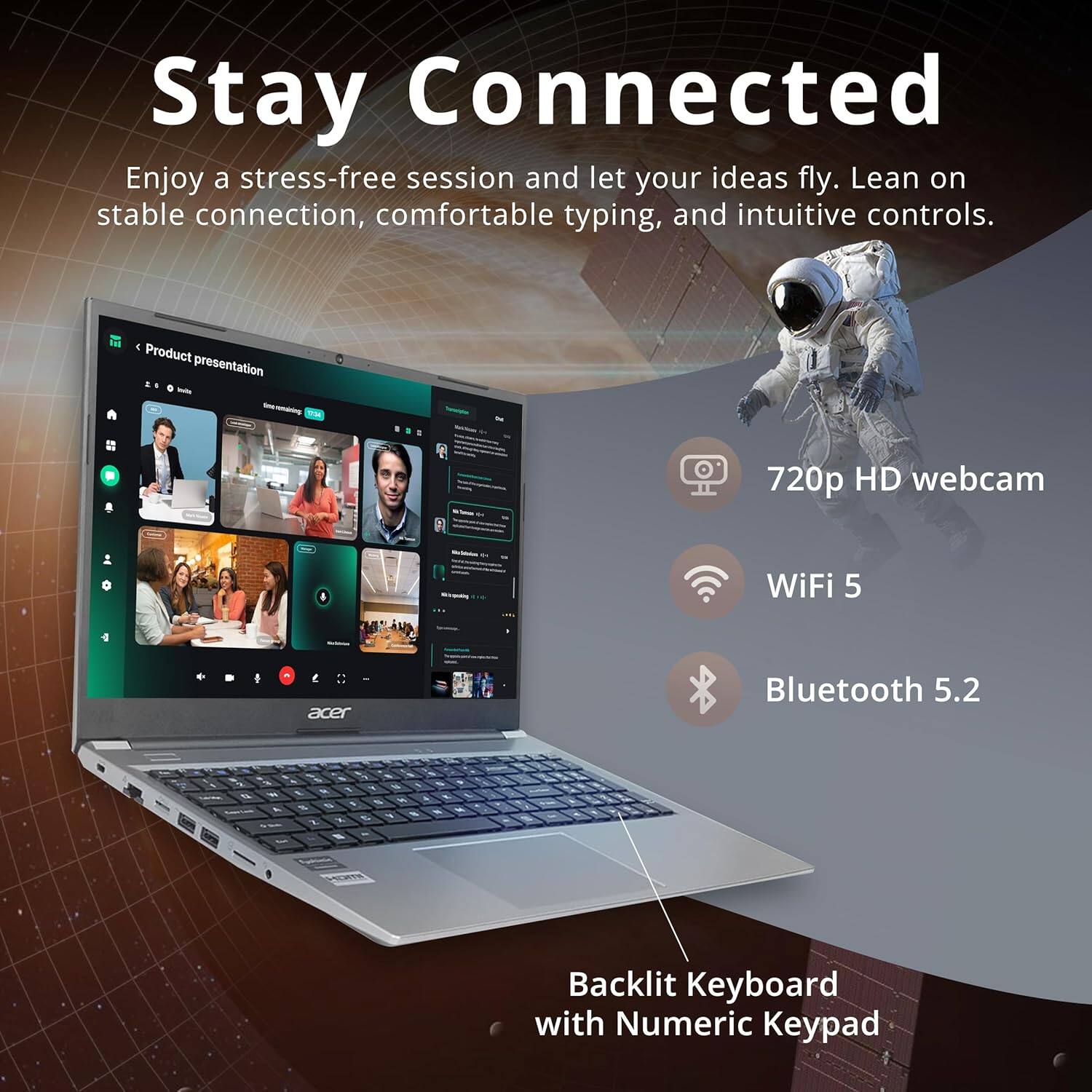 Stay Connected
Enjoy a stress-free session and let your ideas fly. Lean on stable connection, comfortable typing, and intuitive controls.

Product presentation
720p HD webcam
WiFi 5
Bluetooth 5.2
Backlit Keyboard with Numeric Keypad