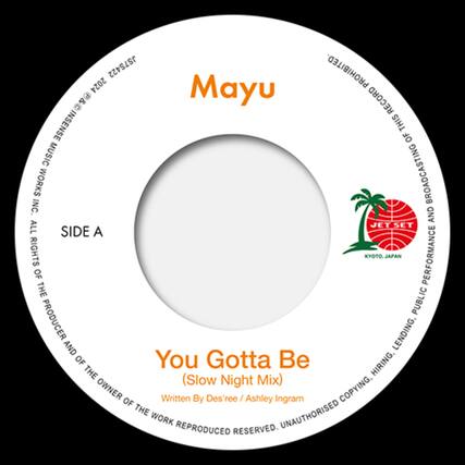 Mayu
SIDE A
You Gotta Be
(Slow Night Mix)
Written By Des'ree / Ashley Ingram
JET SET
KYOTO, JAPAN
PROHIBITED TO REPRODUCE, BROADCASTING, LENDING, HIRING, COPYING, PUBLIC PERFORMANCE OF THE WORK REPRODUCED. ALL RIGHTS RESERVED. UNAUTHORISED COPYING, HIRING, LENDING, PUBLIC PERFORMANCE OF THE WORK REPRODUCED. ALL RIGHTS RESERVED.