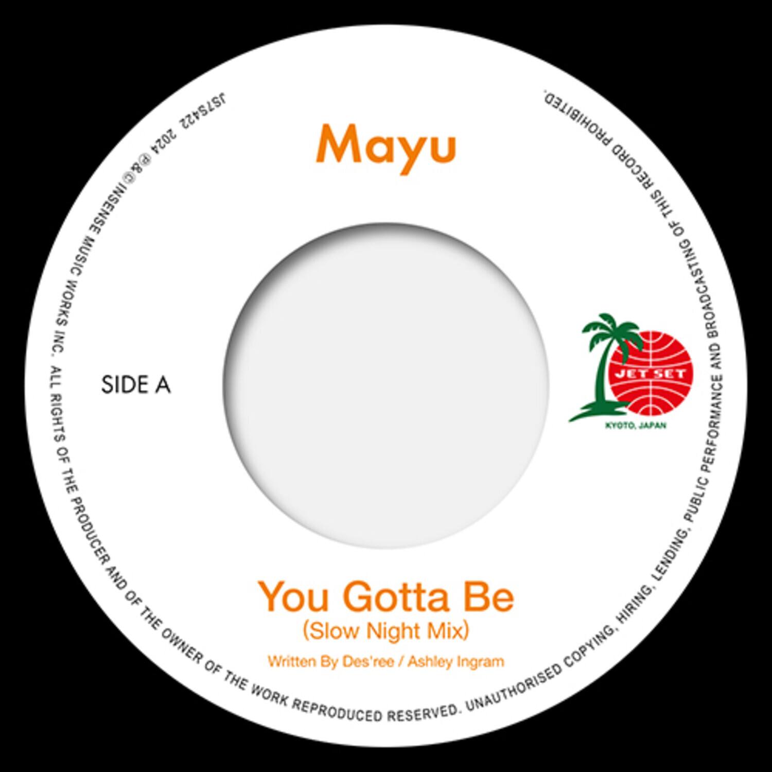 Mayu

SIDE A

You Gotta Be  
(Slow Night Mix)  
Written By Des'ree / Ashley Ingram

JET SET  
KYOTO, JAPAN

PROHIBITED TO REPRODUCE, BROADCASTING, LENDING, HIRING, COPYING, PUBLIC PERFORMANCE OF THE WORK REPRODUCED. ALL RIGHTS RESERVED. UNAUTHORISED COPYING, HIRING, LENDING, PUBLIC PERFORMANCE OF THE WORK REPRODUCED. ALL RIGHTS RESERVED.